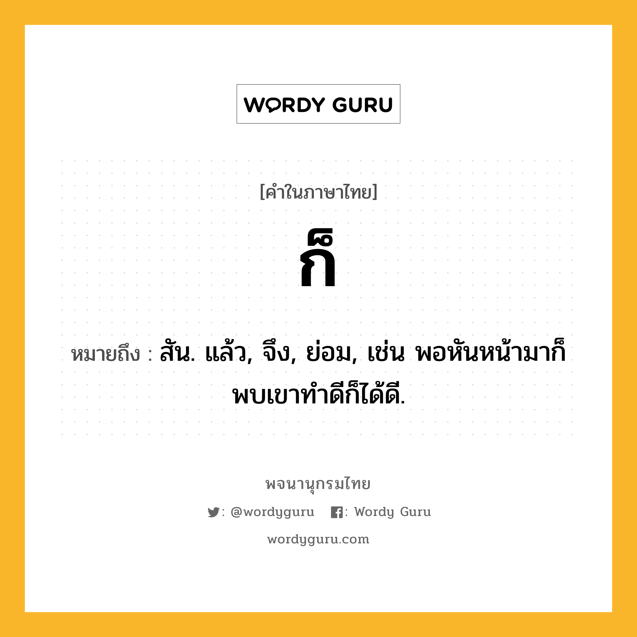 ก็ ความหมาย หมายถึงอะไร?, คำในภาษาไทย ก็ หมายถึง สัน. แล้ว, จึง, ย่อม, เช่น พอหันหน้ามาก็พบเขาทำดีก็ได้ดี.