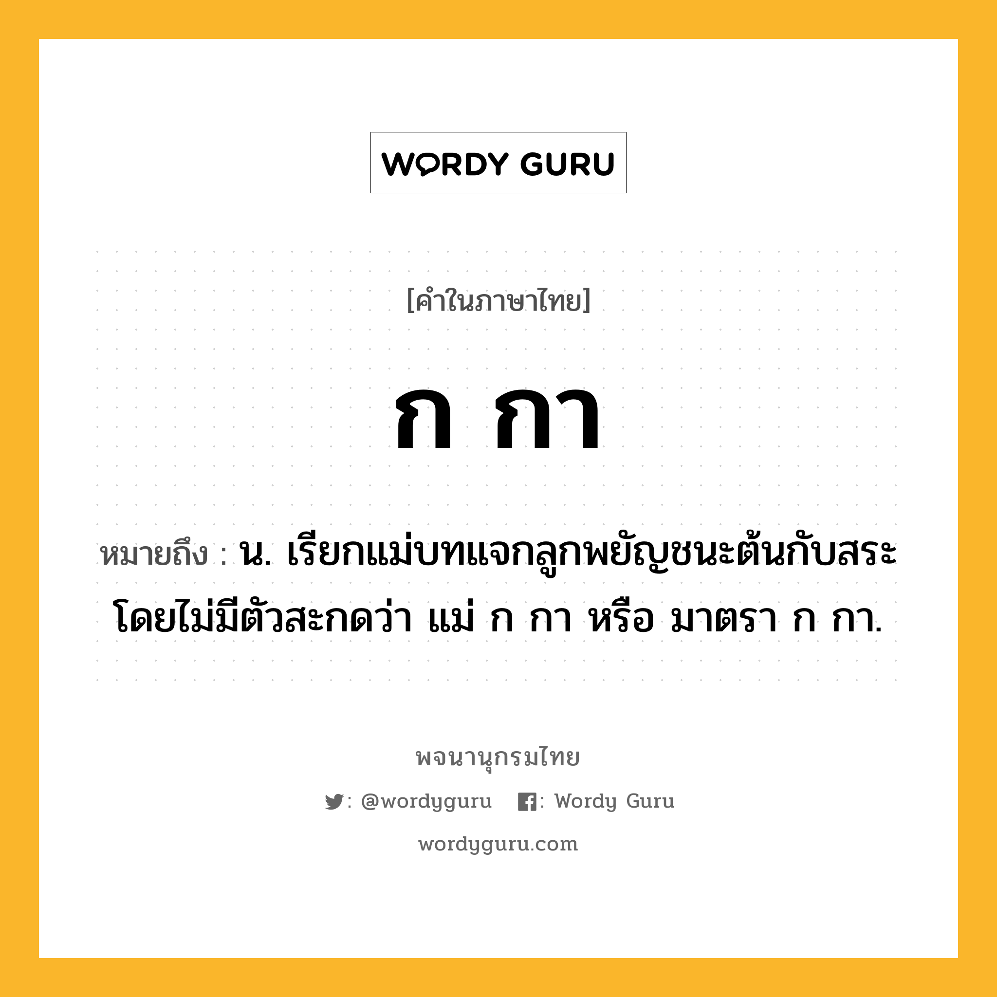 ก กา ความหมาย หมายถึงอะไร?, คำในภาษาไทย ก กา หมายถึง น. เรียกแม่บทแจกลูกพยัญชนะต้นกับสระโดยไม่มีตัวสะกดว่า แม่ ก กา หรือ มาตรา ก กา.