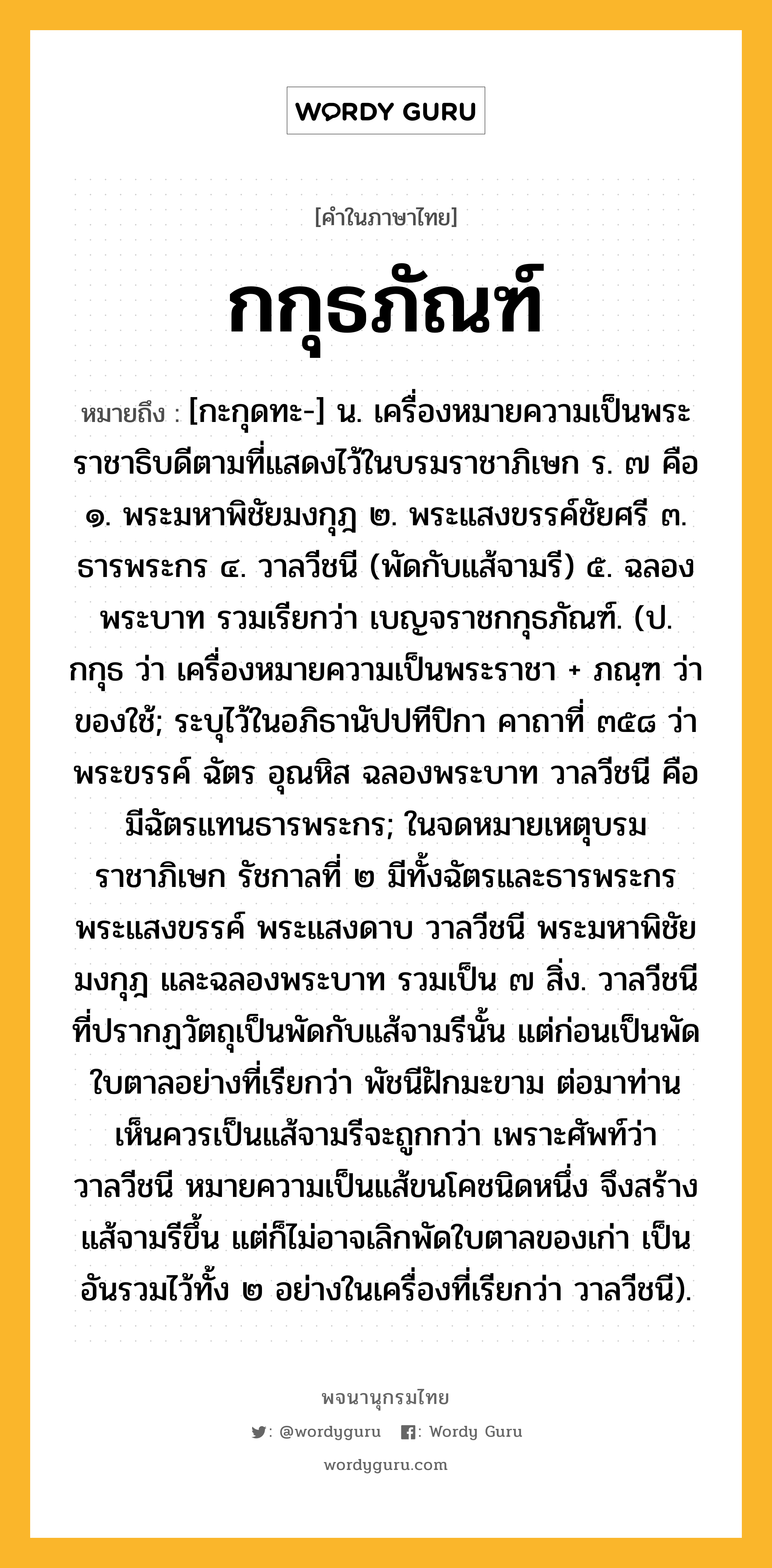 กกุธภัณฑ์ ความหมาย หมายถึงอะไร?, คำในภาษาไทย กกุธภัณฑ์ หมายถึง [กะกุดทะ-] น. เครื่องหมายความเป็นพระราชาธิบดีตามที่แสดงไว้ในบรมราชาภิเษก ร. ๗ คือ ๑. พระมหาพิชัยมงกุฎ ๒. พระแสงขรรค์ชัยศรี ๓. ธารพระกร ๔. วาลวีชนี (พัดกับแส้จามรี) ๕. ฉลองพระบาท รวมเรียกว่า เบญจราชกกุธภัณฑ์. (ป. กกุธ ว่า เครื่องหมายความเป็นพระราชา + ภณฺฑ ว่า ของใช้; ระบุไว้ในอภิธานัปปทีปิกา คาถาที่ ๓๕๘ ว่า พระขรรค์ ฉัตร อุณหิส ฉลองพระบาท วาลวีชนี คือ มีฉัตรแทนธารพระกร; ในจดหมายเหตุบรมราชาภิเษก รัชกาลที่ ๒ มีทั้งฉัตรและธารพระกร พระแสงขรรค์ พระแสงดาบ วาลวีชนี พระมหาพิชัยมงกุฎ และฉลองพระบาท รวมเป็น ๗ สิ่ง. วาลวีชนี ที่ปรากฏวัตถุเป็นพัดกับแส้จามรีนั้น แต่ก่อนเป็นพัดใบตาลอย่างที่เรียกว่า พัชนีฝักมะขาม ต่อมาท่านเห็นควรเป็นแส้จามรีจะถูกกว่า เพราะศัพท์ว่าวาลวีชนี หมายความเป็นแส้ขนโคชนิดหนึ่ง จึงสร้างแส้จามรีขึ้น แต่ก็ไม่อาจเลิกพัดใบตาลของเก่า เป็นอันรวมไว้ทั้ง ๒ อย่างในเครื่องที่เรียกว่า วาลวีชนี).