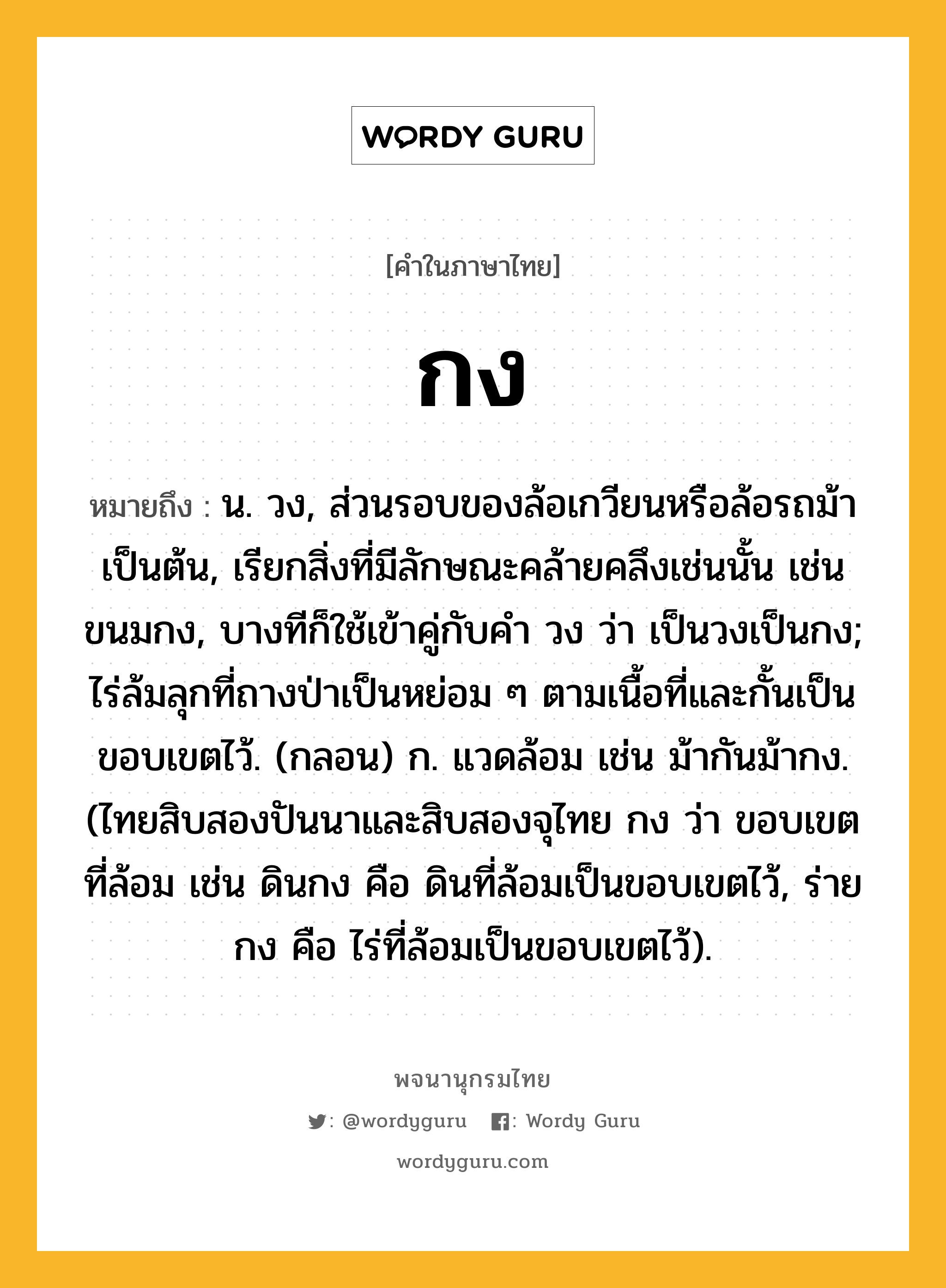 กง ความหมาย หมายถึงอะไร?, คำในภาษาไทย กง หมายถึง น. วง, ส่วนรอบของล้อเกวียนหรือล้อรถม้าเป็นต้น, เรียกสิ่งที่มีลักษณะคล้ายคลึงเช่นนั้น เช่น ขนมกง, บางทีก็ใช้เข้าคู่กับคํา วง ว่า เป็นวงเป็นกง; ไร่ล้มลุกที่ถางป่าเป็นหย่อม ๆ ตามเนื้อที่และกั้นเป็นขอบเขตไว้. (กลอน) ก. แวดล้อม เช่น ม้ากันม้ากง. (ไทยสิบสองปันนาและสิบสองจุไทย กง ว่า ขอบเขตที่ล้อม เช่น ดินกง คือ ดินที่ล้อมเป็นขอบเขตไว้, ร่ายกง คือ ไร่ที่ล้อมเป็นขอบเขตไว้).