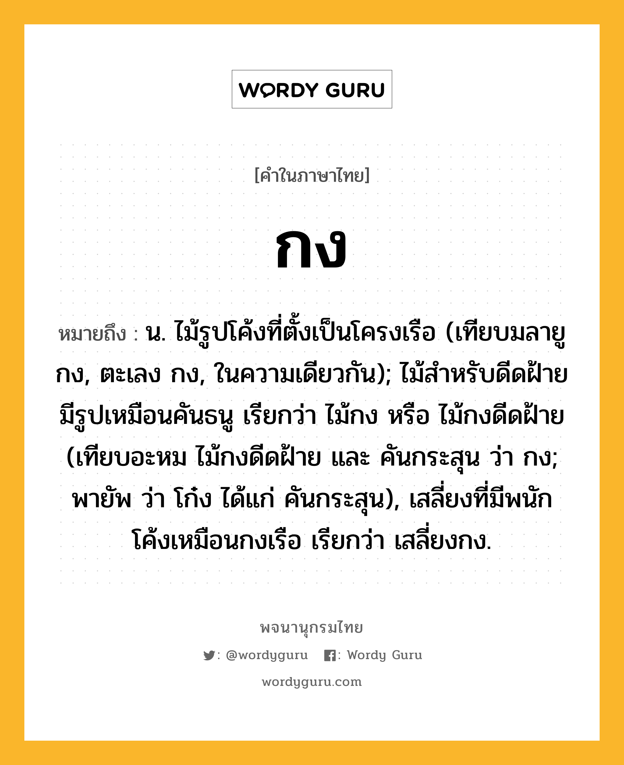 กง ความหมาย หมายถึงอะไร?, คำในภาษาไทย กง หมายถึง น. ไม้รูปโค้งที่ตั้งเป็นโครงเรือ (เทียบมลายู กง, ตะเลง กง, ในความเดียวกัน); ไม้สําหรับดีดฝ้ายมีรูปเหมือนคันธนู เรียกว่า ไม้กง หรือ ไม้กงดีดฝ้าย (เทียบอะหม ไม้กงดีดฝ้าย และ คันกระสุน ว่า กง; พายัพ ว่า โก๋ง ได้แก่ คันกระสุน), เสลี่ยงที่มีพนักโค้งเหมือนกงเรือ เรียกว่า เสลี่ยงกง.