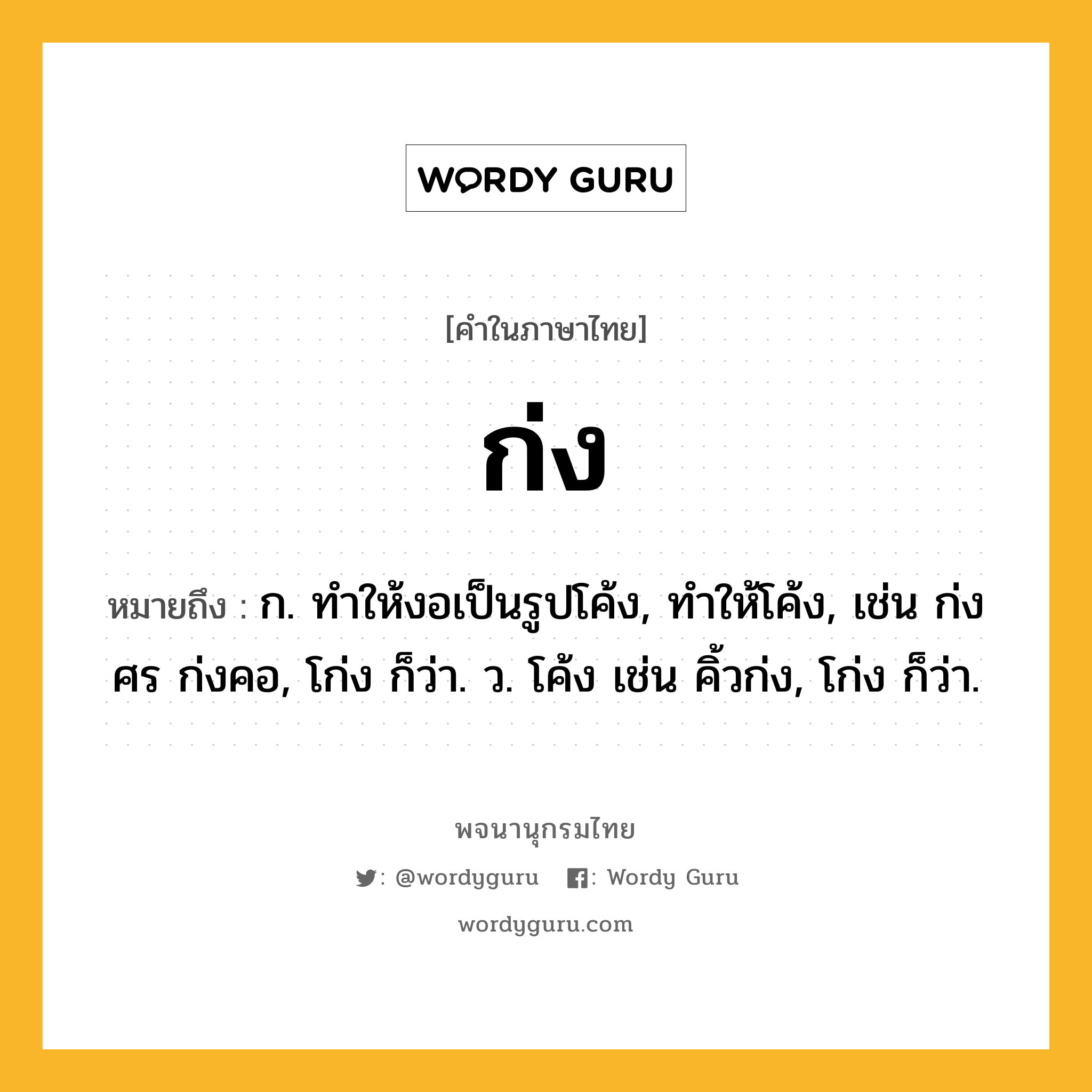 ก่ง ความหมาย หมายถึงอะไร?, คำในภาษาไทย ก่ง หมายถึง ก. ทำให้งอเป็นรูปโค้ง, ทำให้โค้ง, เช่น ก่งศร ก่งคอ, โก่ง ก็ว่า. ว. โค้ง เช่น คิ้วก่ง, โก่ง ก็ว่า.