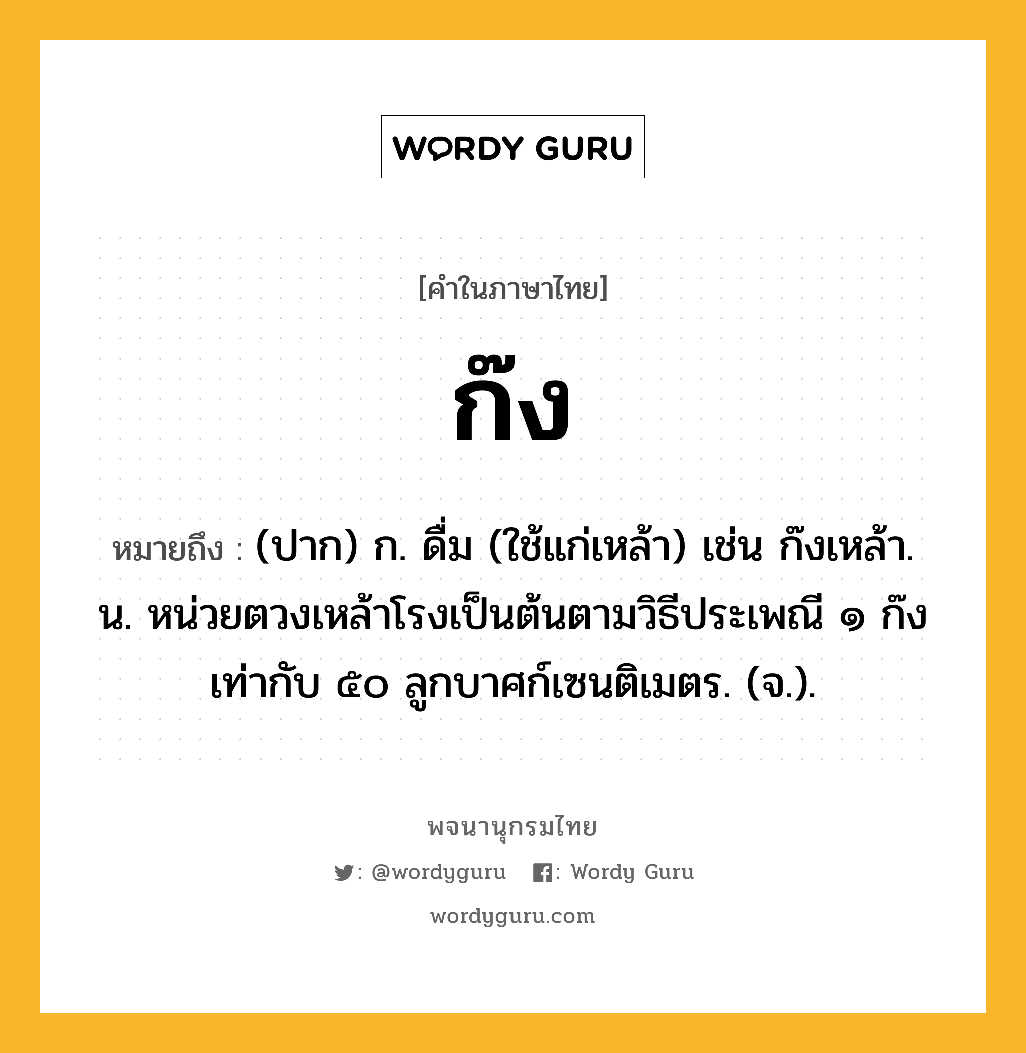 ก๊ง ความหมาย หมายถึงอะไร?, คำในภาษาไทย ก๊ง หมายถึง (ปาก) ก. ดื่ม (ใช้แก่เหล้า) เช่น ก๊งเหล้า. น. หน่วยตวงเหล้าโรงเป็นต้นตามวิธีประเพณี ๑ ก๊ง เท่ากับ ๕๐ ลูกบาศก์เซนติเมตร. (จ.).