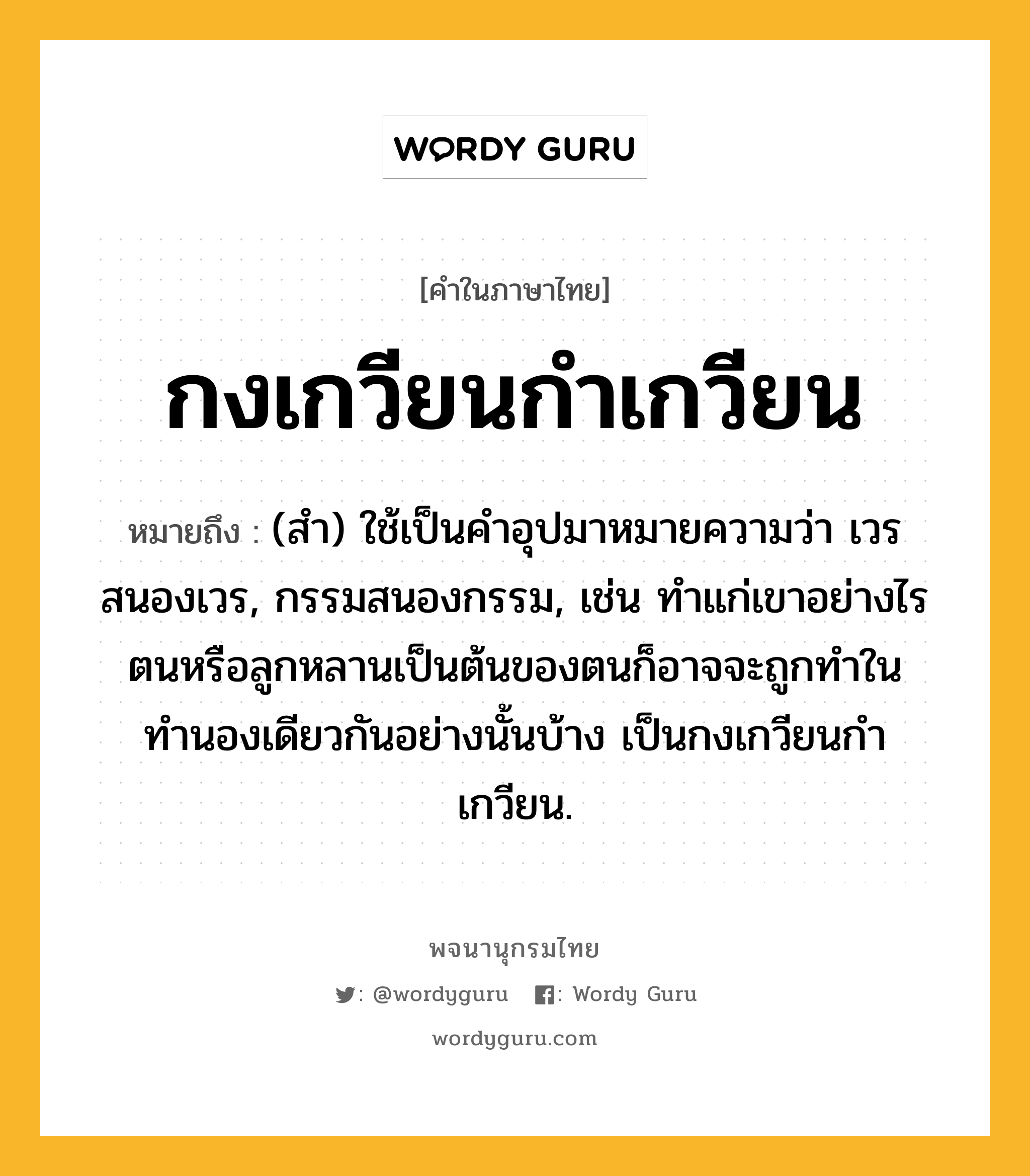 กงเกวียนกำเกวียน ความหมาย หมายถึงอะไร?, คำในภาษาไทย กงเกวียนกำเกวียน หมายถึง (สํา) ใช้เป็นคําอุปมาหมายความว่า เวรสนองเวร, กรรมสนองกรรม, เช่น ทําแก่เขาอย่างไร ตนหรือลูกหลานเป็นต้นของตนก็อาจจะถูกทำในทำนองเดียวกันอย่างนั้นบ้าง เป็นกงเกวียนกําเกวียน.