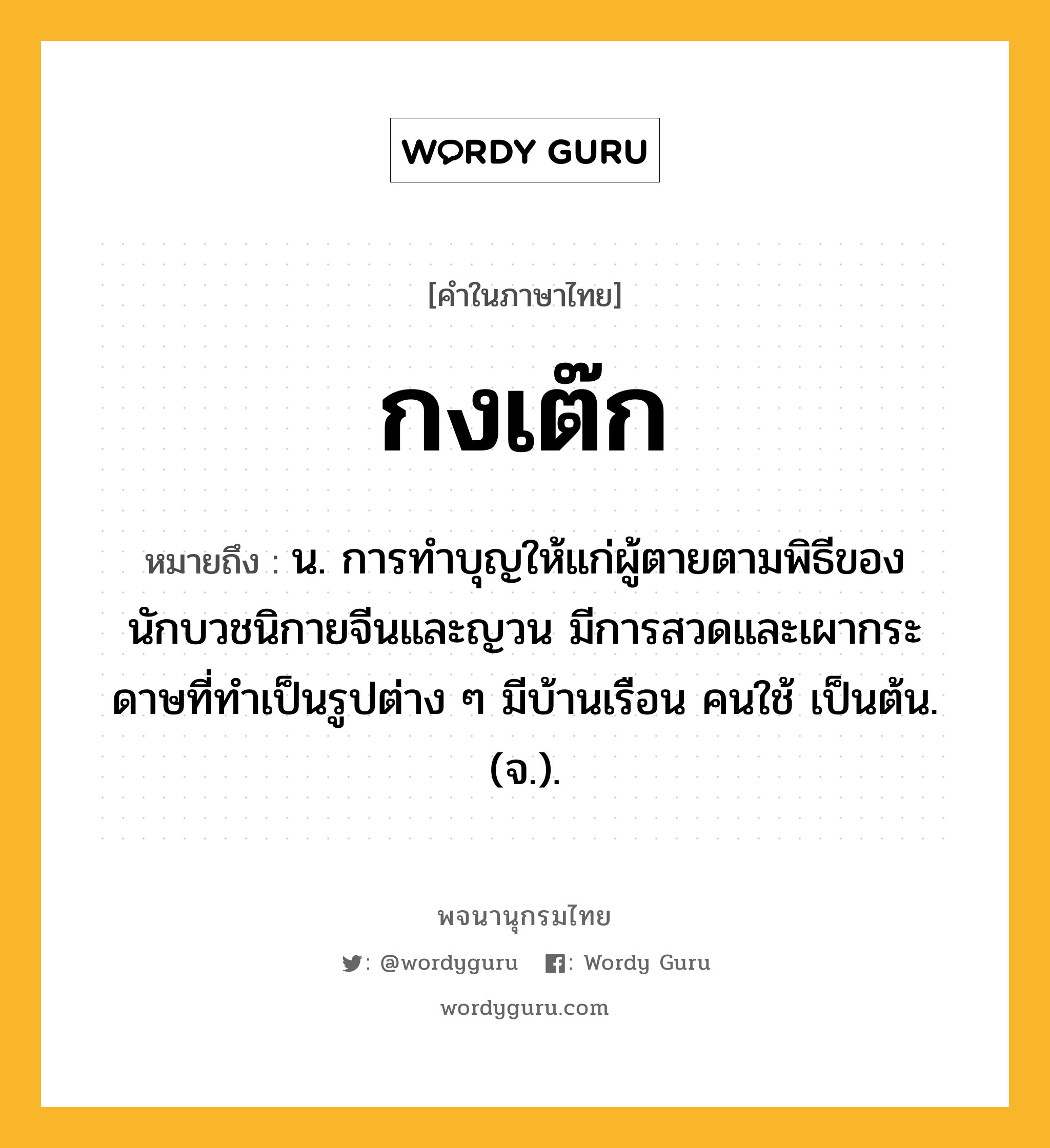 กงเต๊ก ความหมาย หมายถึงอะไร?, คำในภาษาไทย กงเต๊ก หมายถึง น. การทําบุญให้แก่ผู้ตายตามพิธีของนักบวชนิกายจีนและญวน มีการสวดและเผากระดาษที่ทําเป็นรูปต่าง ๆ มีบ้านเรือน คนใช้ เป็นต้น. (จ.).