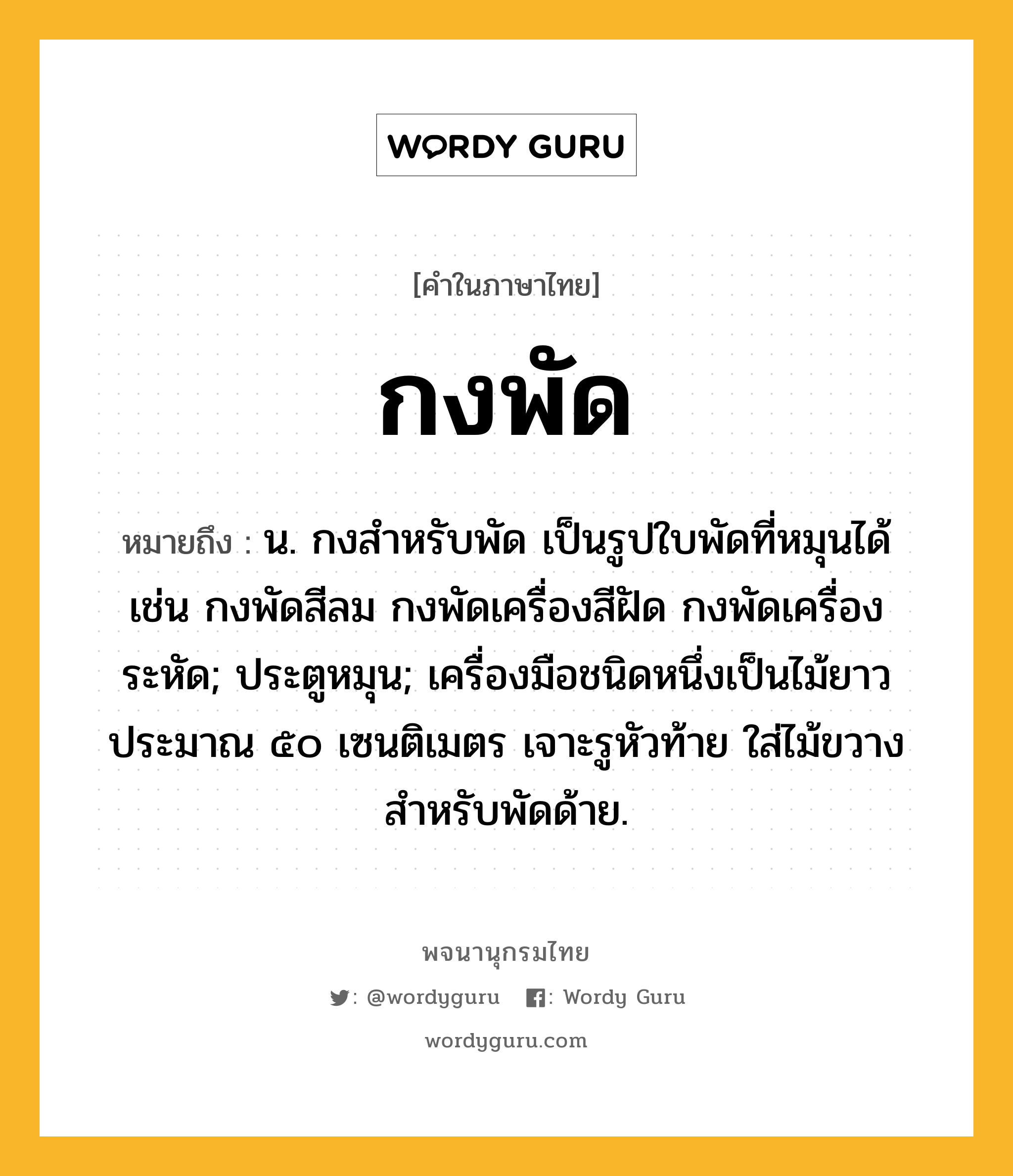 กงพัด ความหมาย หมายถึงอะไร?, คำในภาษาไทย กงพัด หมายถึง น. กงสําหรับพัด เป็นรูปใบพัดที่หมุนได้ เช่น กงพัดสีลม กงพัดเครื่องสีฝัด กงพัดเครื่องระหัด; ประตูหมุน; เครื่องมือชนิดหนึ่งเป็นไม้ยาวประมาณ ๕๐ เซนติเมตร เจาะรูหัวท้าย ใส่ไม้ขวาง สําหรับพัดด้าย.