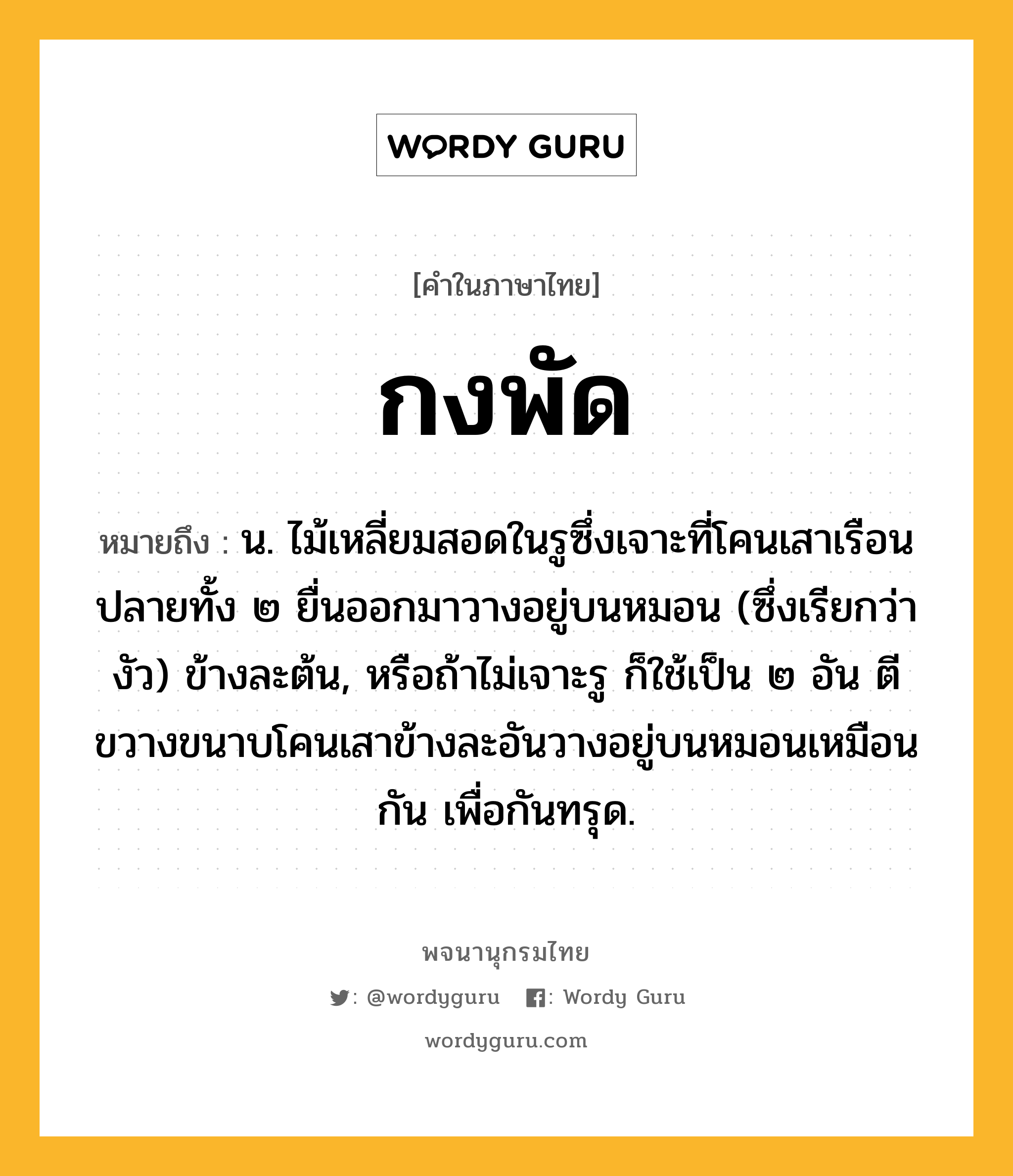 กงพัด ความหมาย หมายถึงอะไร?, คำในภาษาไทย กงพัด หมายถึง น. ไม้เหลี่ยมสอดในรูซึ่งเจาะที่โคนเสาเรือน ปลายทั้ง ๒ ยื่นออกมาวางอยู่บนหมอน (ซึ่งเรียกว่า งัว) ข้างละต้น, หรือถ้าไม่เจาะรู ก็ใช้เป็น ๒ อัน ตีขวางขนาบโคนเสาข้างละอันวางอยู่บนหมอนเหมือนกัน เพื่อกันทรุด.