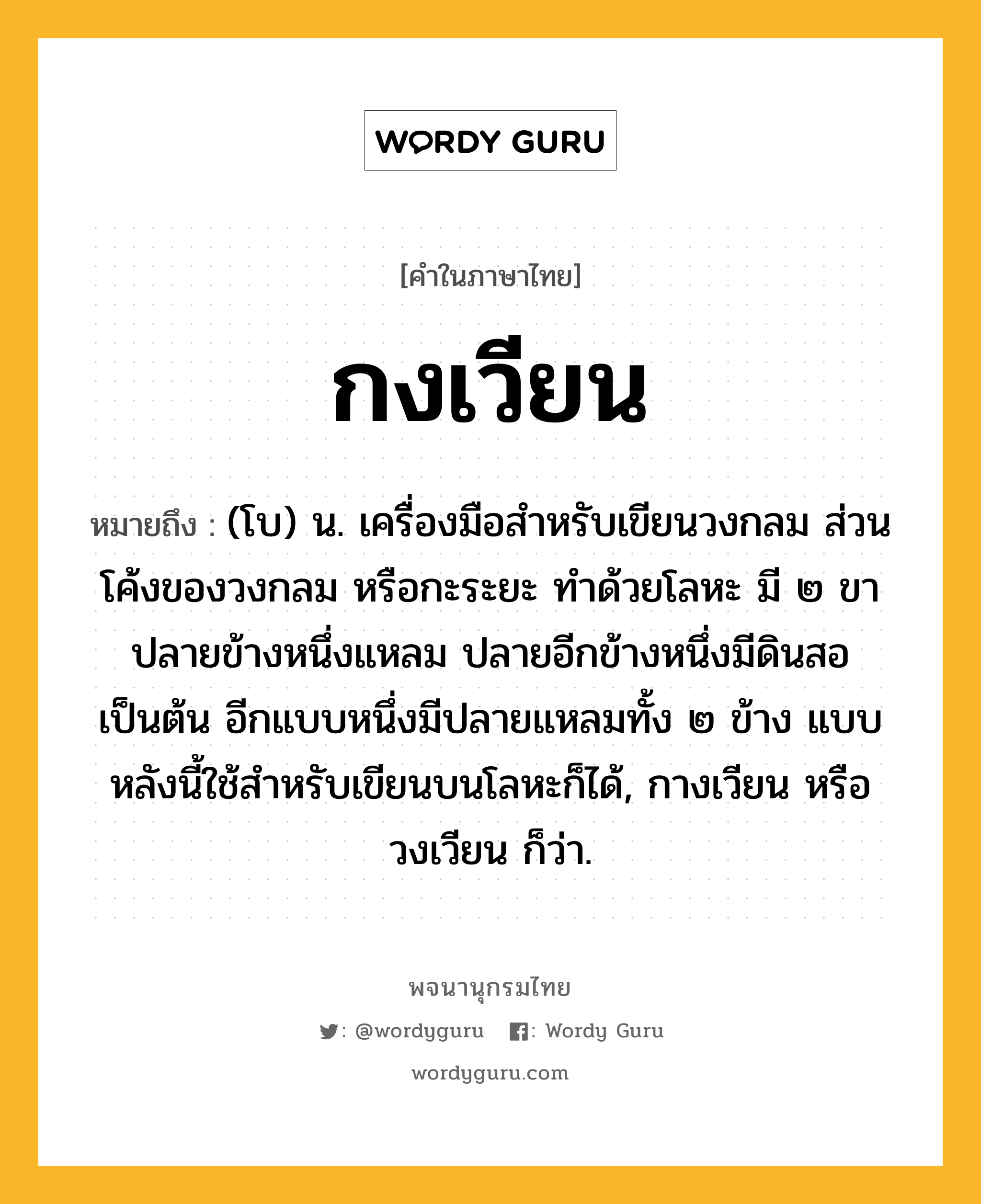 กงเวียน ความหมาย หมายถึงอะไร?, คำในภาษาไทย กงเวียน หมายถึง (โบ) น. เครื่องมือสำหรับเขียนวงกลม ส่วนโค้งของวงกลม หรือกะระยะ ทำด้วยโลหะ มี ๒ ขา ปลายข้างหนึ่งแหลม ปลายอีกข้างหนึ่งมีดินสอเป็นต้น อีกแบบหนึ่งมีปลายแหลมทั้ง ๒ ข้าง แบบหลังนี้ใช้สำหรับเขียนบนโลหะก็ได้, กางเวียน หรือ วงเวียน ก็ว่า.