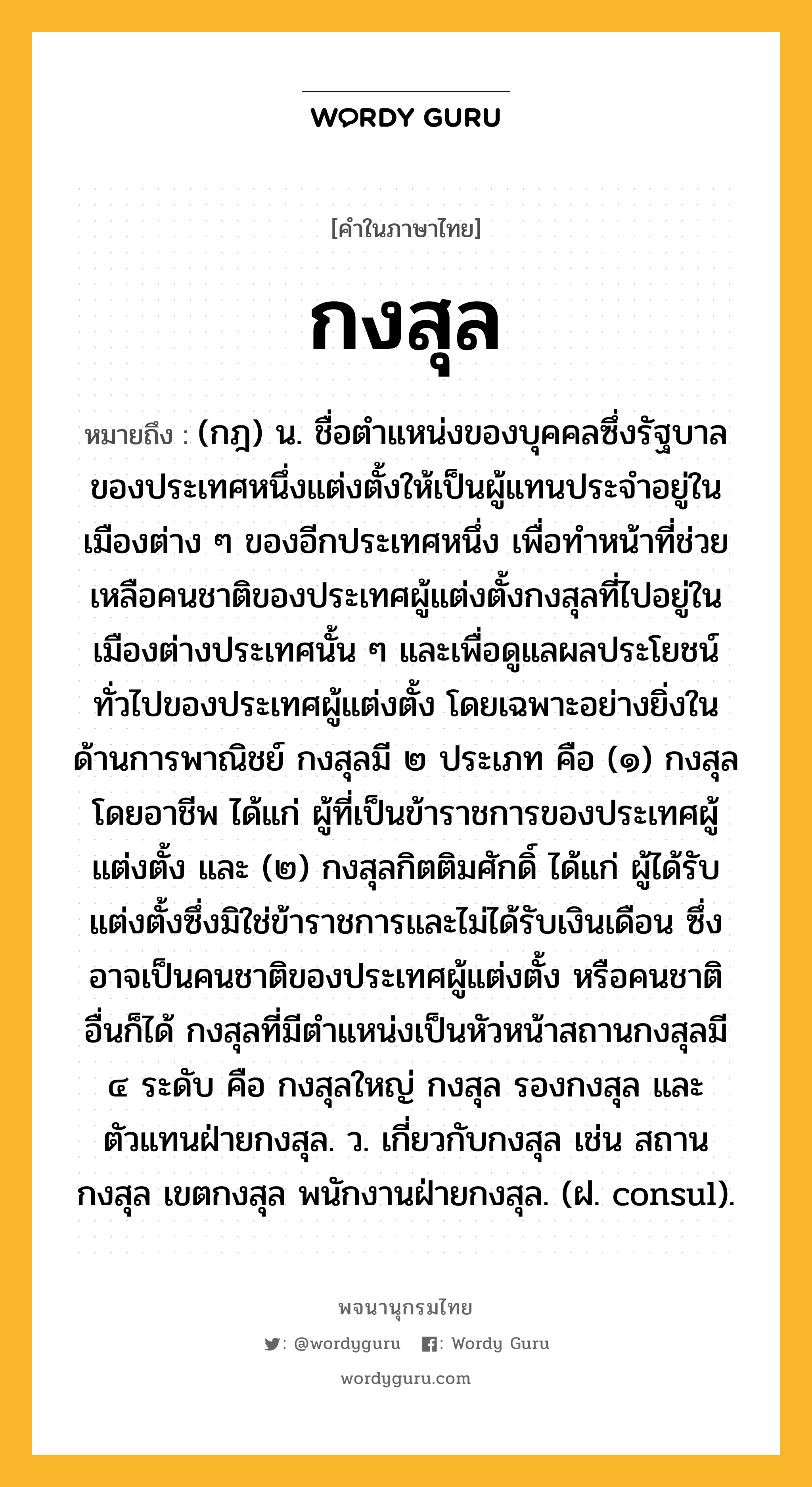 กงสุล ความหมาย หมายถึงอะไร?, คำในภาษาไทย กงสุล หมายถึง (กฎ) น. ชื่อตําแหน่งของบุคคลซึ่งรัฐบาลของประเทศหนึ่งแต่งตั้งให้เป็นผู้แทนประจําอยู่ในเมืองต่าง ๆ ของอีกประเทศหนึ่ง เพื่อทําหน้าที่ช่วยเหลือคนชาติของประเทศผู้แต่งตั้งกงสุลที่ไปอยู่ในเมืองต่างประเทศนั้น ๆ และเพื่อดูแลผลประโยชน์ทั่วไปของประเทศผู้แต่งตั้ง โดยเฉพาะอย่างยิ่งในด้านการพาณิชย์ กงสุลมี ๒ ประเภท คือ (๑) กงสุลโดยอาชีพ ได้แก่ ผู้ที่เป็นข้าราชการของประเทศผู้แต่งตั้ง และ (๒) กงสุลกิตติมศักดิ์ ได้แก่ ผู้ได้รับแต่งตั้งซึ่งมิใช่ข้าราชการและไม่ได้รับเงินเดือน ซึ่งอาจเป็นคนชาติของประเทศผู้แต่งตั้ง หรือคนชาติอื่นก็ได้ กงสุลที่มีตําแหน่งเป็นหัวหน้าสถานกงสุลมี ๔ ระดับ คือ กงสุลใหญ่ กงสุล รองกงสุล และตัวแทนฝ่ายกงสุล. ว. เกี่ยวกับกงสุล เช่น สถานกงสุล เขตกงสุล พนักงานฝ่ายกงสุล. (ฝ. consul).