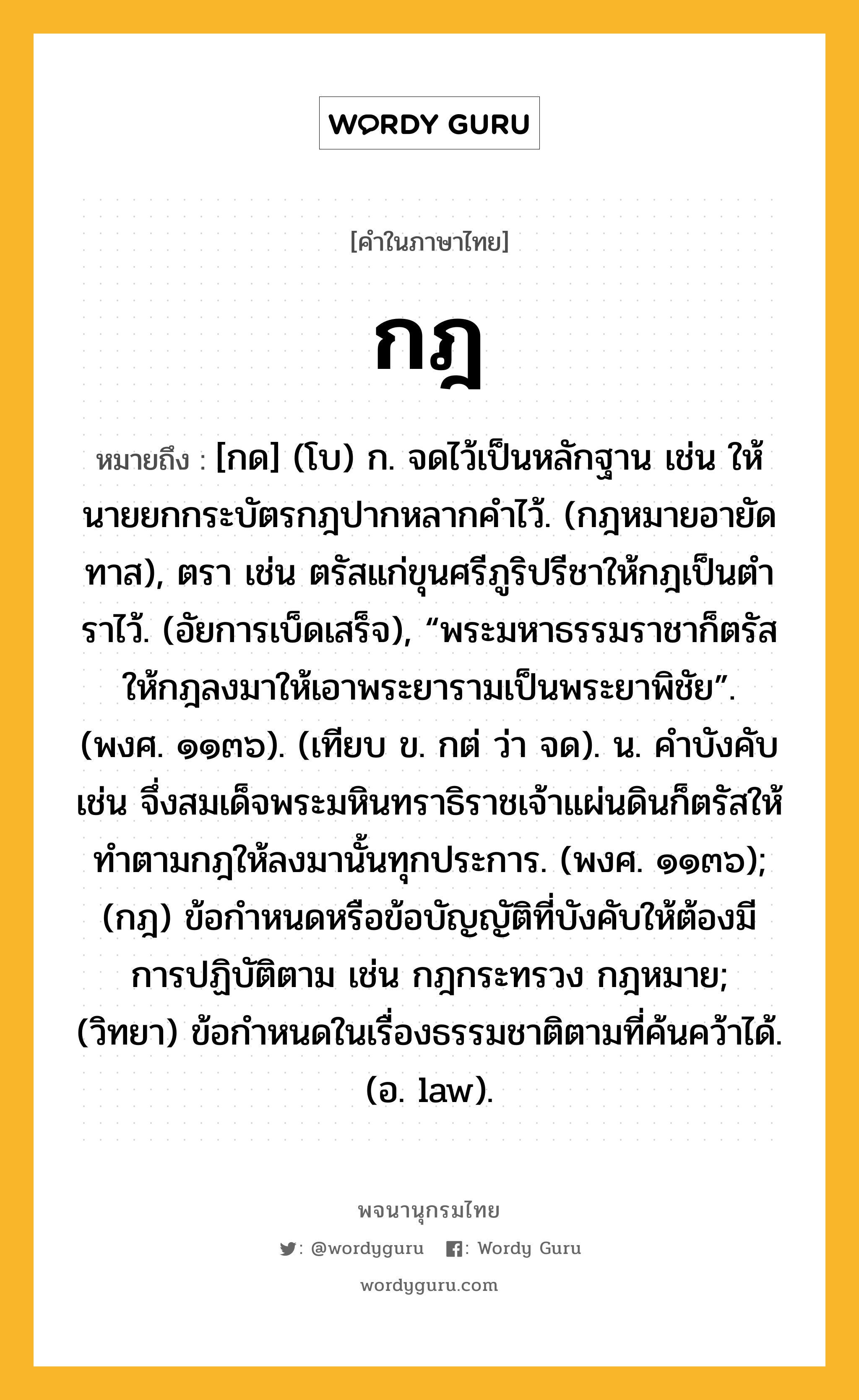 กฎ ความหมาย หมายถึงอะไร?, คำในภาษาไทย กฎ หมายถึง [กด] (โบ) ก. จดไว้เป็นหลักฐาน เช่น ให้นายยกกระบัตรกฎปากหลากคําไว้. (กฎหมายอายัดทาส), ตรา เช่น ตรัสแก่ขุนศรีภูริปรีชาให้กฎเป็นตําราไว้. (อัยการเบ็ดเสร็จ), “พระมหาธรรมราชาก็ตรัสให้กฎลงมาให้เอาพระยารามเป็นพระยาพิชัย”. (พงศ. ๑๑๓๖). (เทียบ ข. กต่ ว่า จด). น. คําบังคับ เช่น จึ่งสมเด็จพระมหินทราธิราชเจ้าแผ่นดินก็ตรัสให้ทําตามกฎให้ลงมานั้นทุกประการ. (พงศ. ๑๑๓๖); (กฎ) ข้อกําหนดหรือข้อบัญญัติที่บังคับให้ต้องมีการปฏิบัติตาม เช่น กฎกระทรวง กฎหมาย; (วิทยา) ข้อกําหนดในเรื่องธรรมชาติตามที่ค้นคว้าได้. (อ. law).