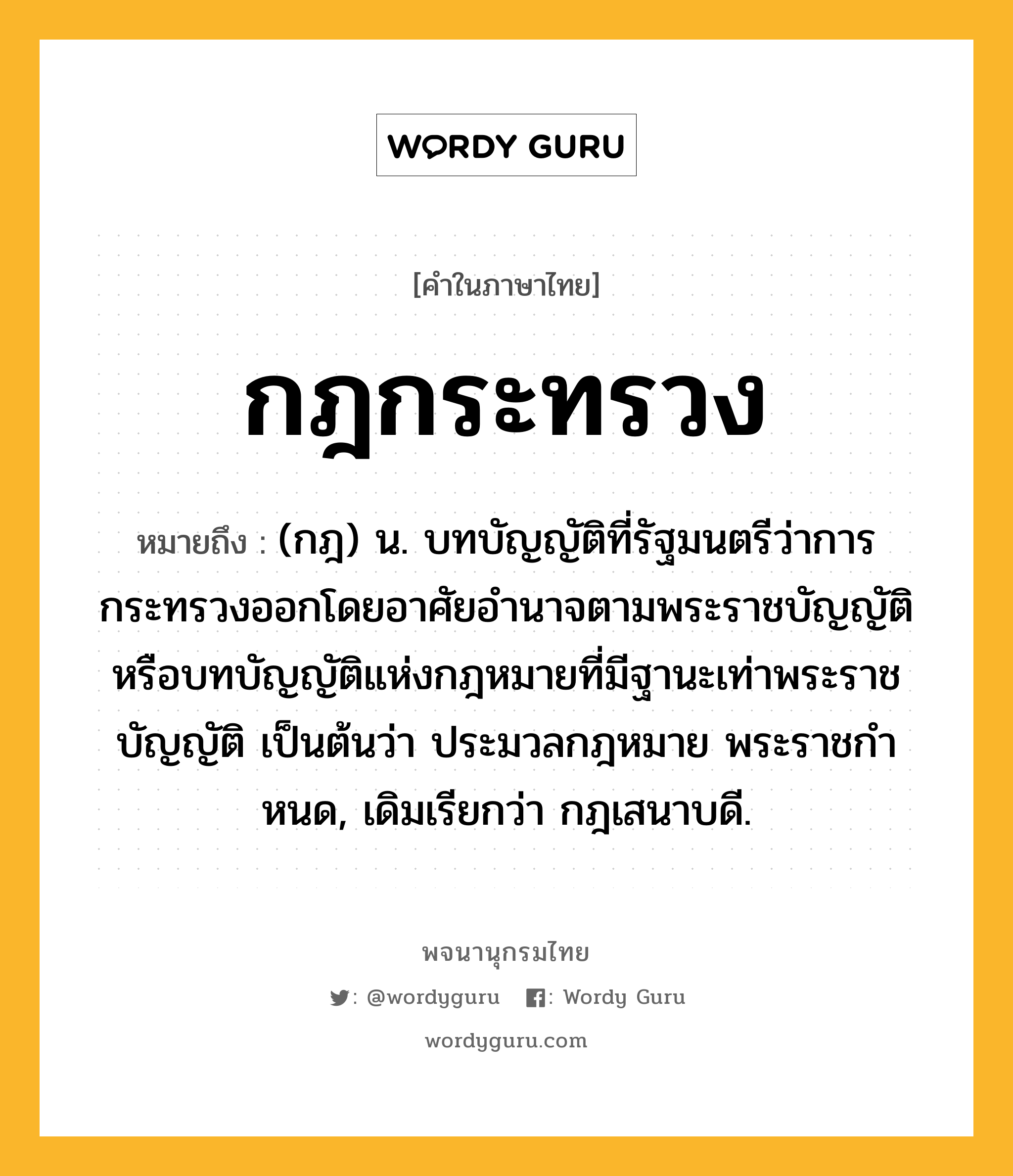 กฎกระทรวง ความหมาย หมายถึงอะไร?, คำในภาษาไทย กฎกระทรวง หมายถึง (กฎ) น. บทบัญญัติที่รัฐมนตรีว่าการกระทรวงออกโดยอาศัยอํานาจตามพระราชบัญญัติ หรือบทบัญญัติแห่งกฎหมายที่มีฐานะเท่าพระราชบัญญัติ เป็นต้นว่า ประมวลกฎหมาย พระราชกําหนด, เดิมเรียกว่า กฎเสนาบดี.