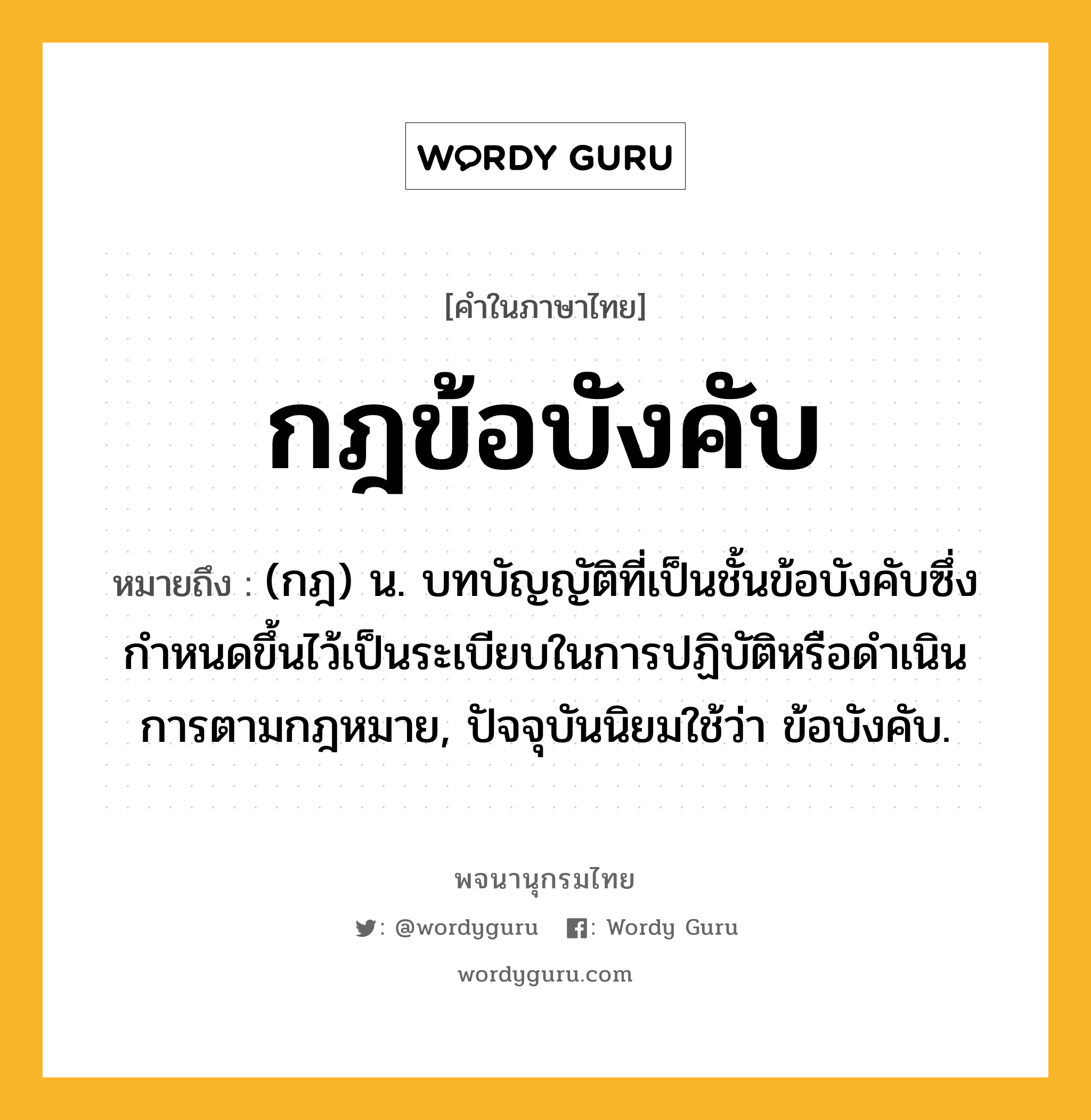 กฎข้อบังคับ ความหมาย หมายถึงอะไร?, คำในภาษาไทย กฎข้อบังคับ หมายถึง (กฎ) น. บทบัญญัติที่เป็นชั้นข้อบังคับซึ่งกําหนดขึ้นไว้เป็นระเบียบในการปฏิบัติหรือดําเนินการตามกฎหมาย, ปัจจุบันนิยมใช้ว่า ข้อบังคับ.