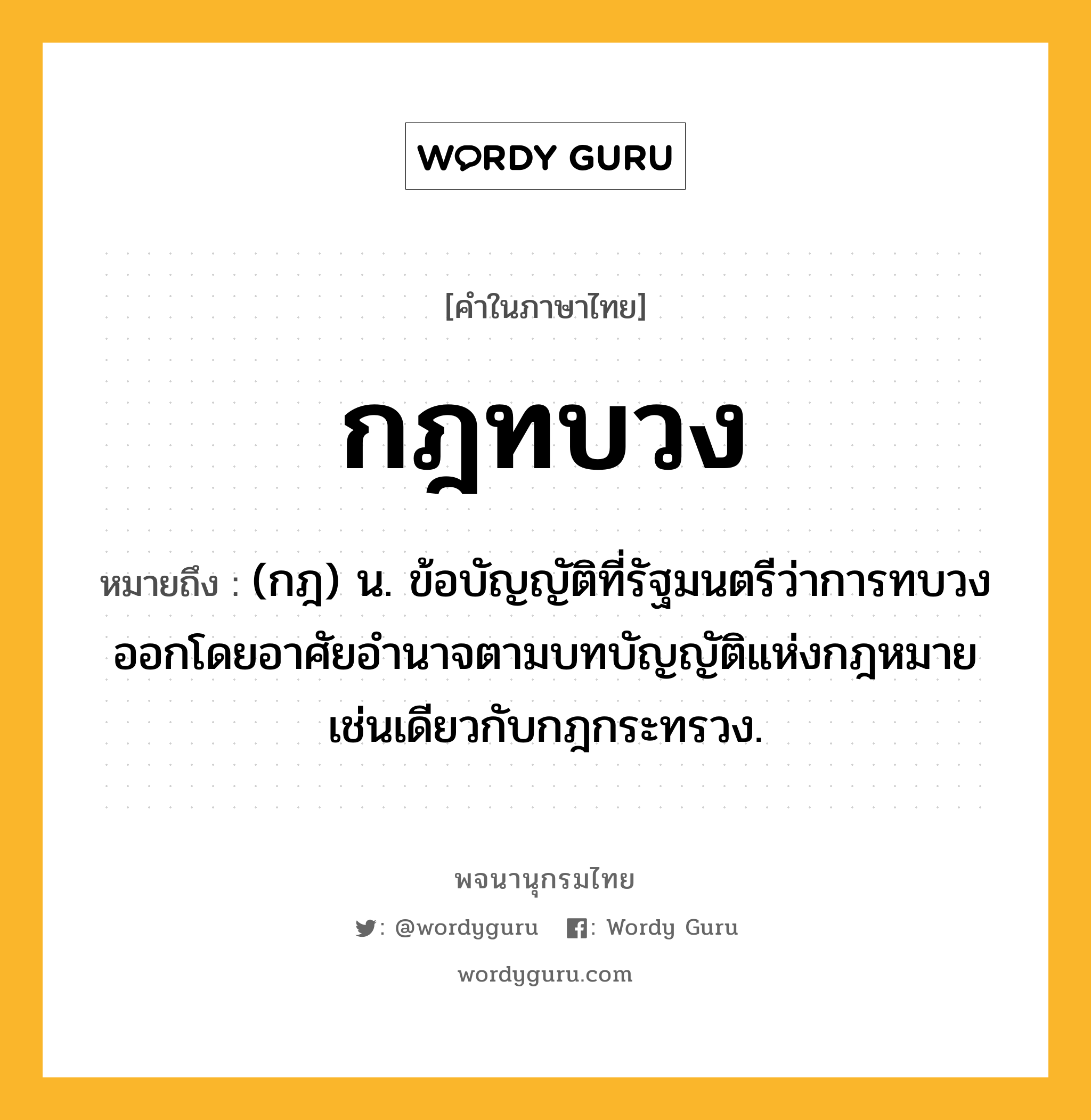 กฎทบวง ความหมาย หมายถึงอะไร?, คำในภาษาไทย กฎทบวง หมายถึง (กฎ) น. ข้อบัญญัติที่รัฐมนตรีว่าการทบวงออกโดยอาศัยอํานาจตามบทบัญญัติแห่งกฎหมายเช่นเดียวกับกฎกระทรวง.