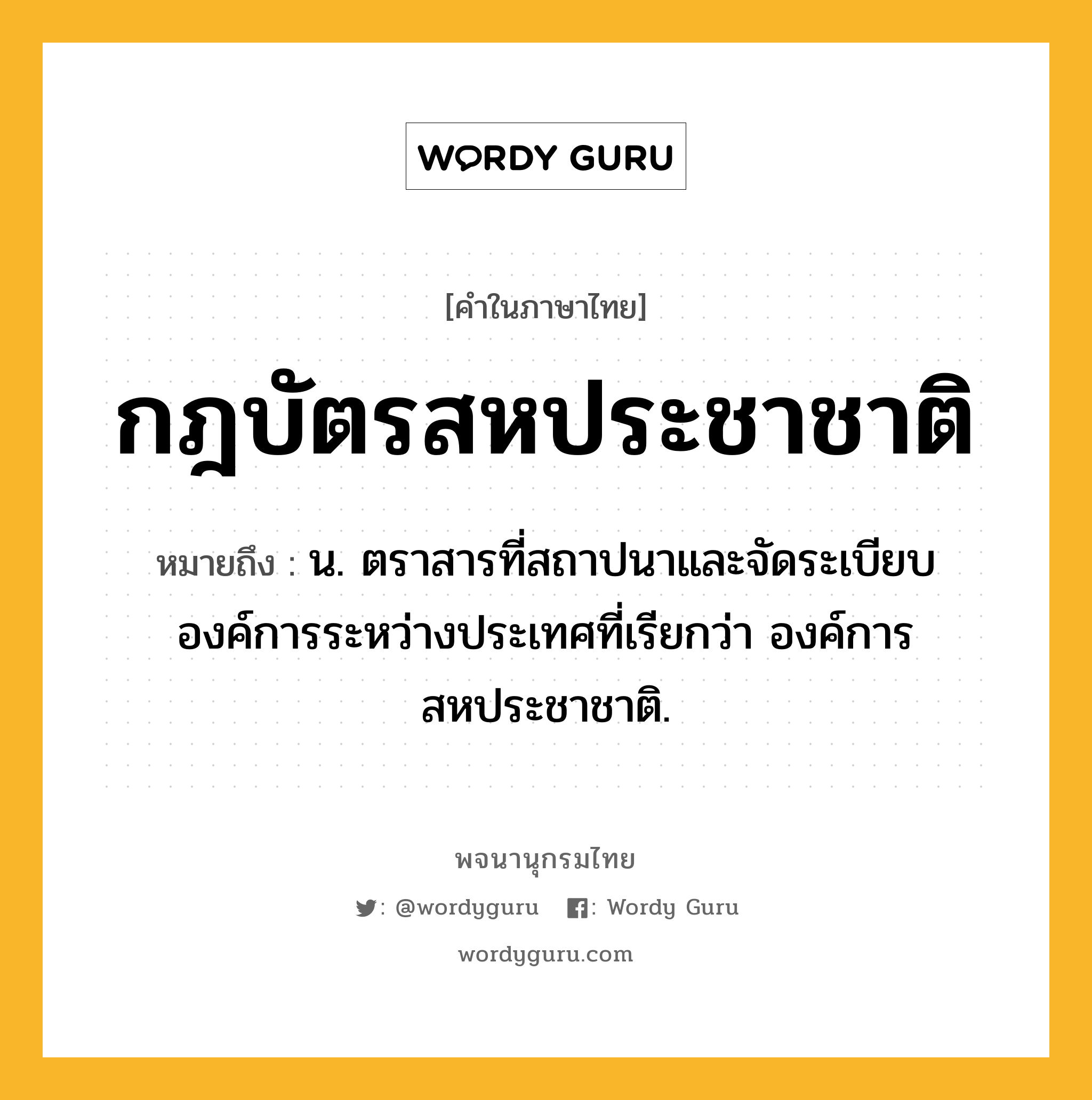 กฎบัตรสหประชาชาติ ความหมาย หมายถึงอะไร?, คำในภาษาไทย กฎบัตรสหประชาชาติ หมายถึง น. ตราสารที่สถาปนาและจัดระเบียบองค์การระหว่างประเทศที่เรียกว่า องค์การสหประชาชาติ.