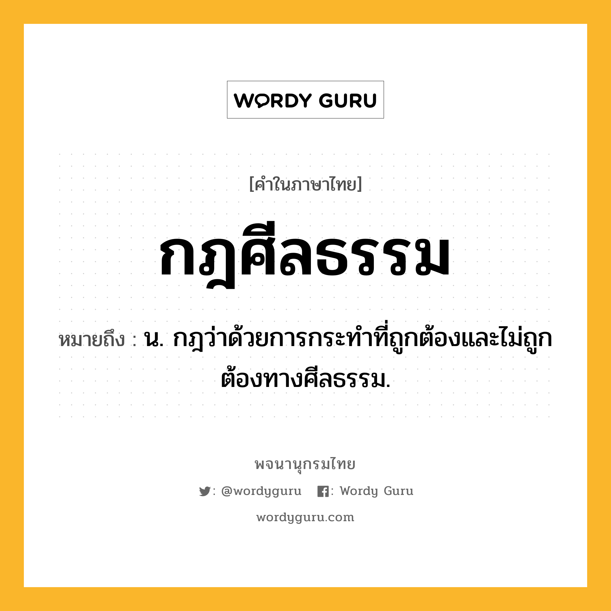 กฎศีลธรรม ความหมาย หมายถึงอะไร?, คำในภาษาไทย กฎศีลธรรม หมายถึง น. กฎว่าด้วยการกระทำที่ถูกต้องและไม่ถูกต้องทางศีลธรรม.