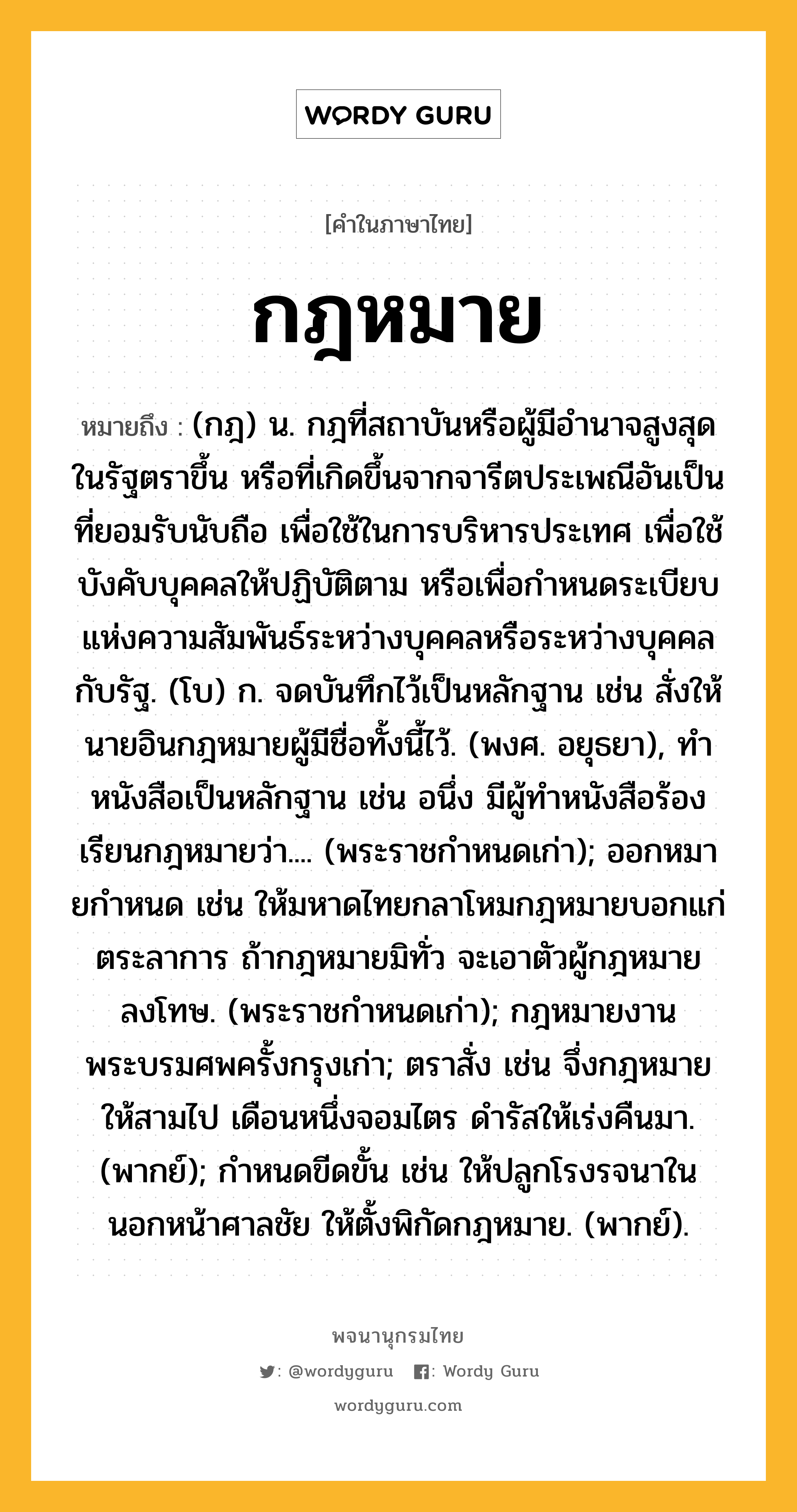 กฎหมาย ความหมาย หมายถึงอะไร?, คำในภาษาไทย กฎหมาย หมายถึง (กฎ) น. กฎที่สถาบันหรือผู้มีอํานาจสูงสุดในรัฐตราขึ้น หรือที่เกิดขึ้นจากจารีตประเพณีอันเป็นที่ยอมรับนับถือ เพื่อใช้ในการบริหารประเทศ เพื่อใช้บังคับบุคคลให้ปฏิบัติตาม หรือเพื่อกําหนดระเบียบแห่งความสัมพันธ์ระหว่างบุคคลหรือระหว่างบุคคลกับรัฐ. (โบ) ก. จดบันทึกไว้เป็นหลักฐาน เช่น สั่งให้นายอินกฎหมายผู้มีชื่อทั้งนี้ไว้. (พงศ. อยุธยา), ทําหนังสือเป็นหลักฐาน เช่น อนึ่ง มีผู้ทําหนังสือร้องเรียนกฎหมายว่า.... (พระราชกําหนดเก่า); ออกหมายกําหนด เช่น ให้มหาดไทยกลาโหมกฎหมายบอกแก่ตระลาการ ถ้ากฎหมายมิทั่ว จะเอาตัวผู้กฎหมายลงโทษ. (พระราชกําหนดเก่า); กฎหมายงานพระบรมศพครั้งกรุงเก่า; ตราสั่ง เช่น จึ่งกฎหมายให้สามไป เดือนหนึ่งจอมไตร ดํารัสให้เร่งคืนมา. (พากย์); กําหนดขีดขั้น เช่น ให้ปลูกโรงรจนาใน นอกหน้าศาลชัย ให้ตั้งพิกัดกฎหมาย. (พากย์).