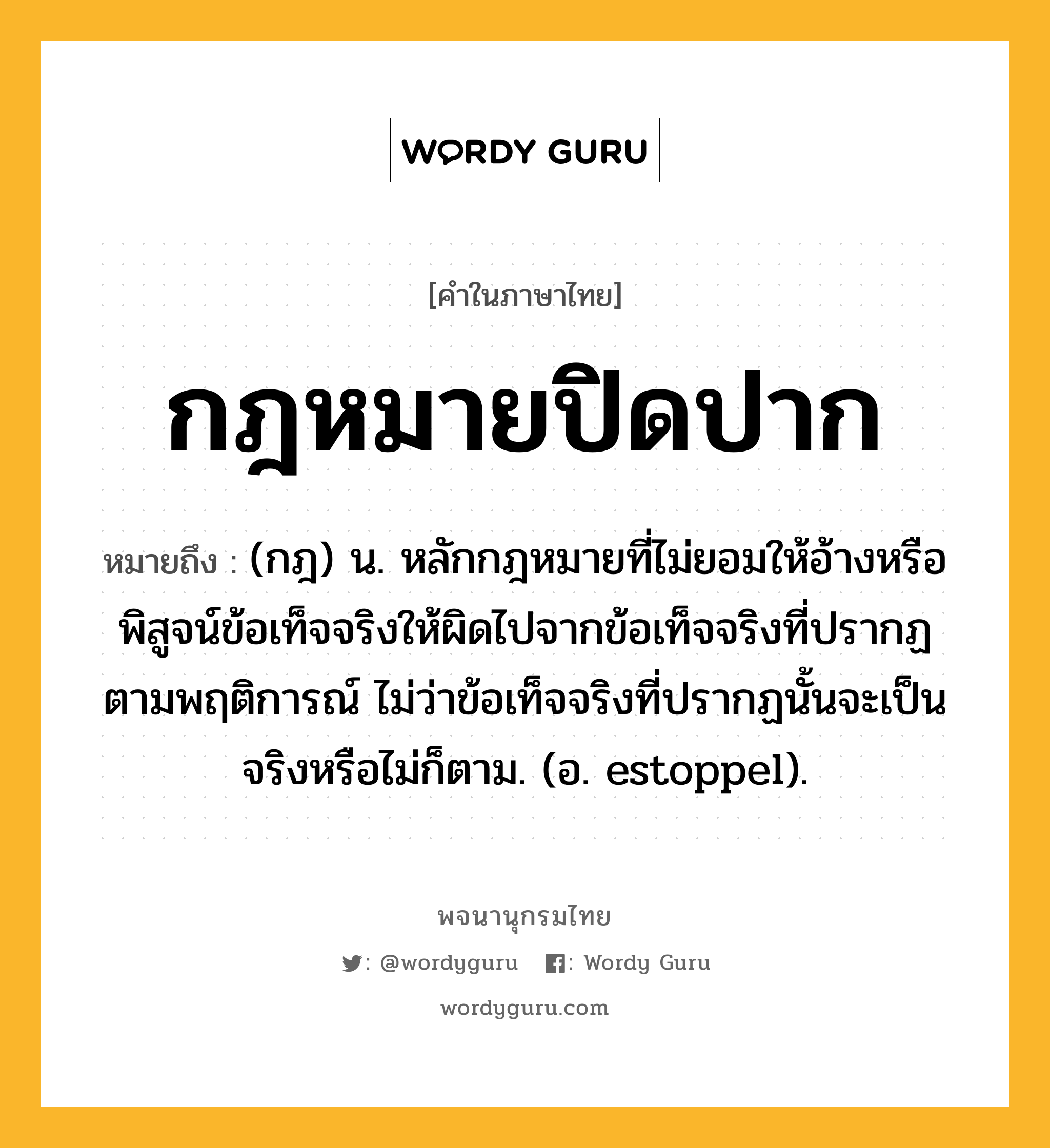 กฎหมายปิดปาก ความหมาย หมายถึงอะไร?, คำในภาษาไทย กฎหมายปิดปาก หมายถึง (กฎ) น. หลักกฎหมายที่ไม่ยอมให้อ้างหรือพิสูจน์ข้อเท็จจริงให้ผิดไปจากข้อเท็จจริงที่ปรากฏตามพฤติการณ์ ไม่ว่าข้อเท็จจริงที่ปรากฏนั้นจะเป็นจริงหรือไม่ก็ตาม. (อ. estoppel).