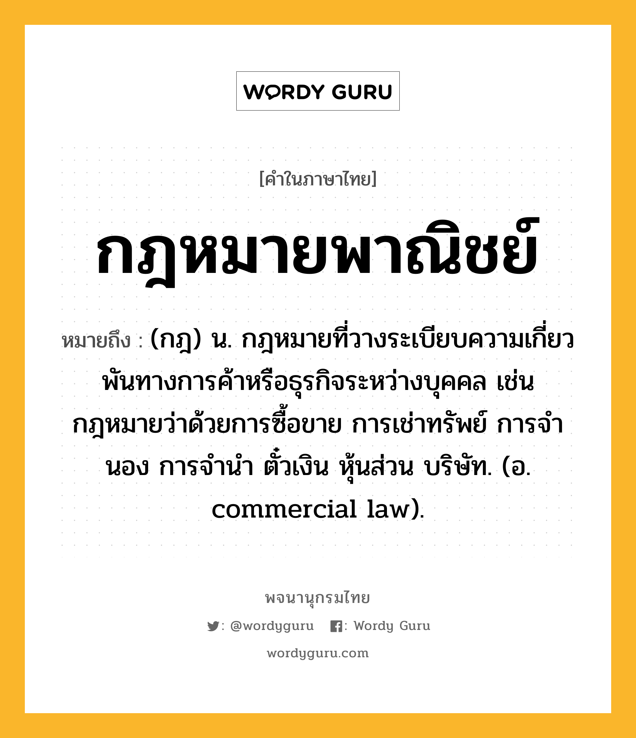 กฎหมายพาณิชย์ ความหมาย หมายถึงอะไร?, คำในภาษาไทย กฎหมายพาณิชย์ หมายถึง (กฎ) น. กฎหมายที่วางระเบียบความเกี่ยวพันทางการค้าหรือธุรกิจระหว่างบุคคล เช่น กฎหมายว่าด้วยการซื้อขาย การเช่าทรัพย์ การจํานอง การจํานํา ตั๋วเงิน หุ้นส่วน บริษัท. (อ. commercial law).