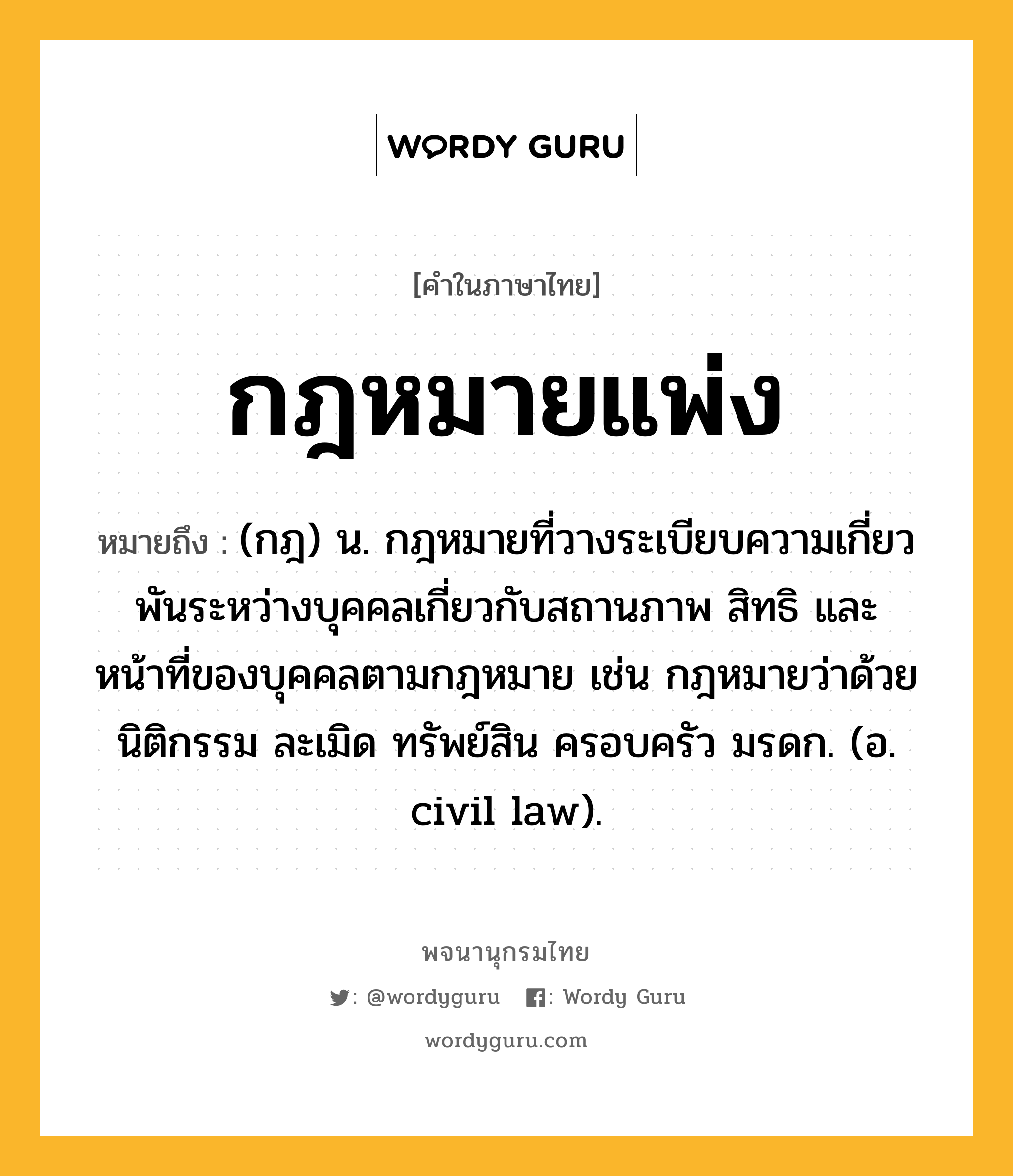 กฎหมายแพ่ง ความหมาย หมายถึงอะไร?, คำในภาษาไทย กฎหมายแพ่ง หมายถึง (กฎ) น. กฎหมายที่วางระเบียบความเกี่ยวพันระหว่างบุคคลเกี่ยวกับสถานภาพ สิทธิ และหน้าที่ของบุคคลตามกฎหมาย เช่น กฎหมายว่าด้วยนิติกรรม ละเมิด ทรัพย์สิน ครอบครัว มรดก. (อ. civil law).