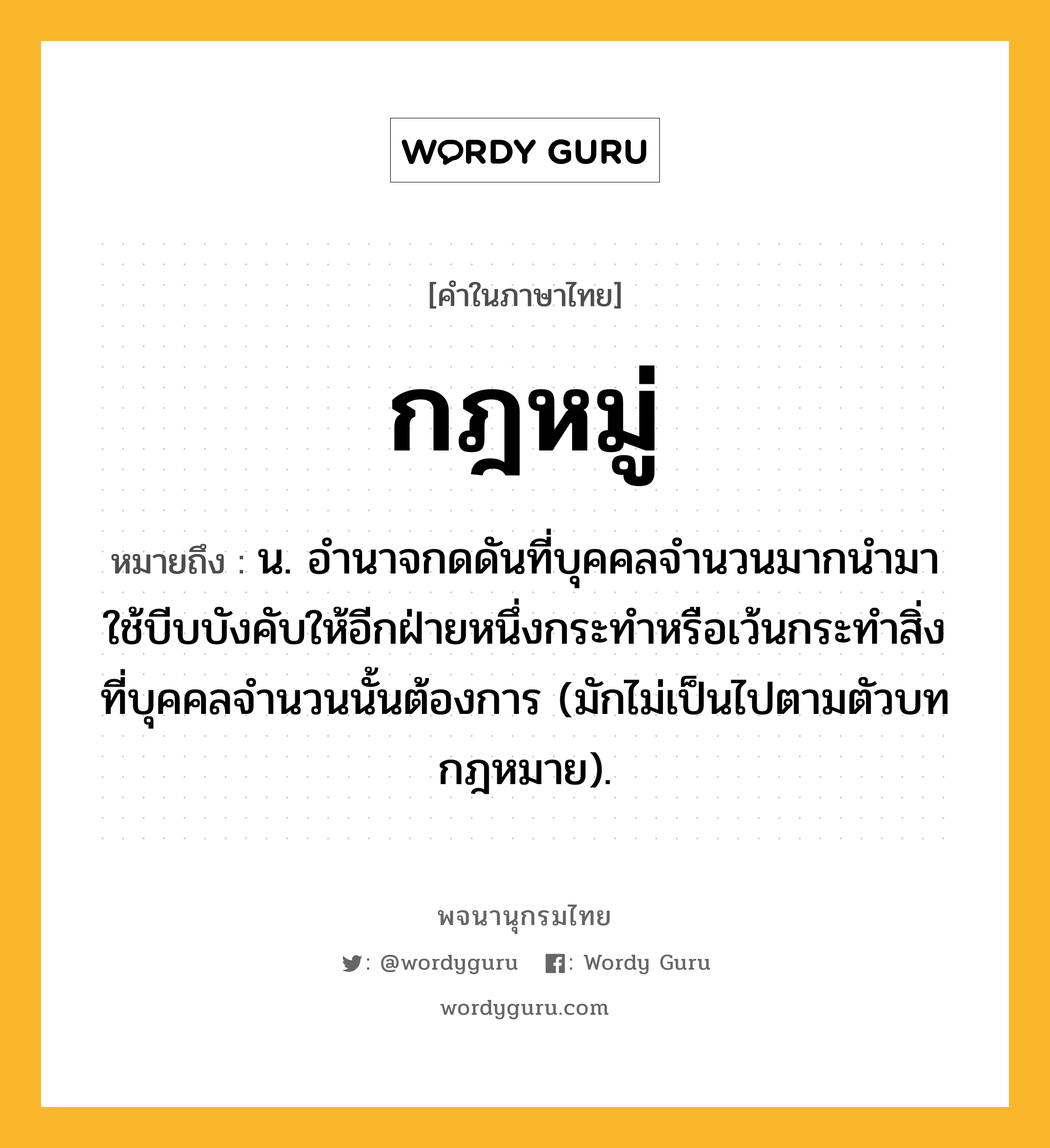 กฎหมู่ ความหมาย หมายถึงอะไร?, คำในภาษาไทย กฎหมู่ หมายถึง น. อํานาจกดดันที่บุคคลจํานวนมากนํามาใช้บีบบังคับให้อีกฝ่ายหนึ่งกระทําหรือเว้นกระทําสิ่งที่บุคคลจำนวนนั้นต้องการ (มักไม่เป็นไปตามตัวบทกฎหมาย).