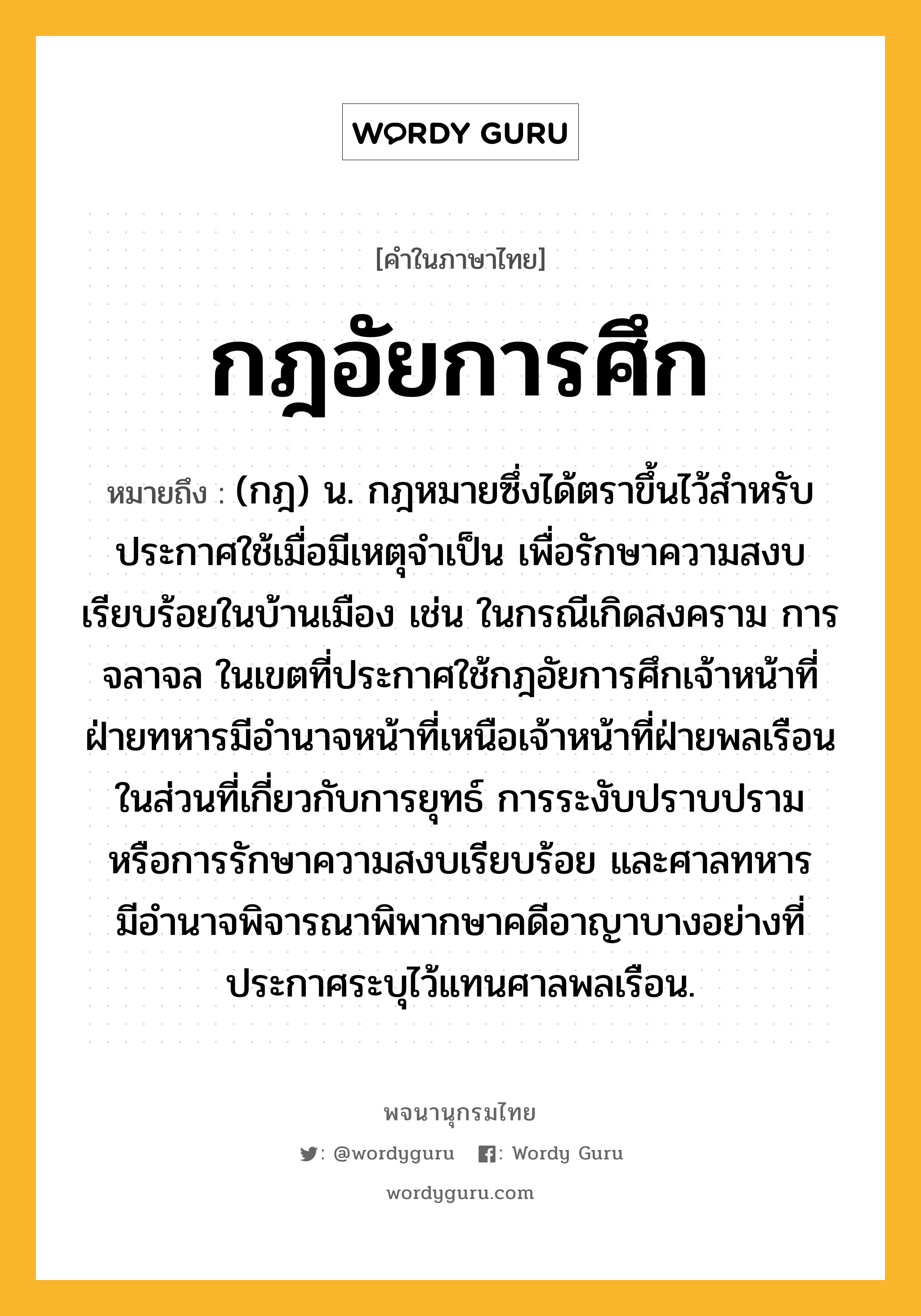 กฎอัยการศึก ความหมาย หมายถึงอะไร?, คำในภาษาไทย กฎอัยการศึก หมายถึง (กฎ) น. กฎหมายซึ่งได้ตราขึ้นไว้สําหรับประกาศใช้เมื่อมีเหตุจําเป็น เพื่อรักษาความสงบเรียบร้อยในบ้านเมือง เช่น ในกรณีเกิดสงคราม การจลาจล ในเขตที่ประกาศใช้กฎอัยการศึกเจ้าหน้าที่ฝ่ายทหารมีอํานาจหน้าที่เหนือเจ้าหน้าที่ฝ่ายพลเรือนในส่วนที่เกี่ยวกับการยุทธ์ การระงับปราบปราม หรือการรักษาความสงบเรียบร้อย และศาลทหารมีอํานาจพิจารณาพิพากษาคดีอาญาบางอย่างที่ประกาศระบุไว้แทนศาลพลเรือน.