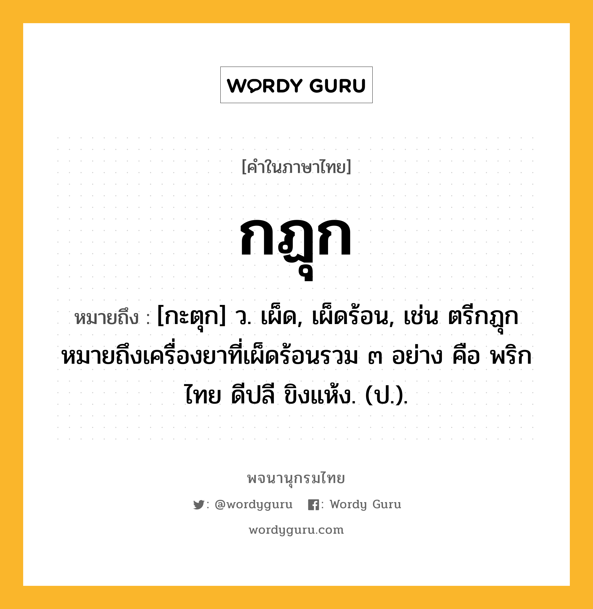 กฏุก ความหมาย หมายถึงอะไร?, คำในภาษาไทย กฏุก หมายถึง [กะตุก] ว. เผ็ด, เผ็ดร้อน, เช่น ตรีกฏุก หมายถึงเครื่องยาที่เผ็ดร้อนรวม ๓ อย่าง คือ พริกไทย ดีปลี ขิงแห้ง. (ป.).