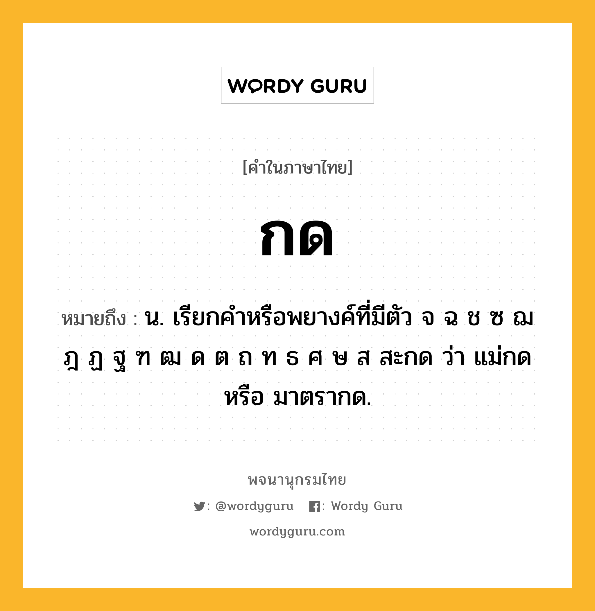 กด ความหมาย หมายถึงอะไร?, คำในภาษาไทย กด หมายถึง น. เรียกคำหรือพยางค์ที่มีตัว จ ฉ ช ซ ฌ ฎ ฏ ฐ ฑ ฒ ด ต ถ ท ธ ศ ษ ส สะกด ว่า แม่กด หรือ มาตรากด.