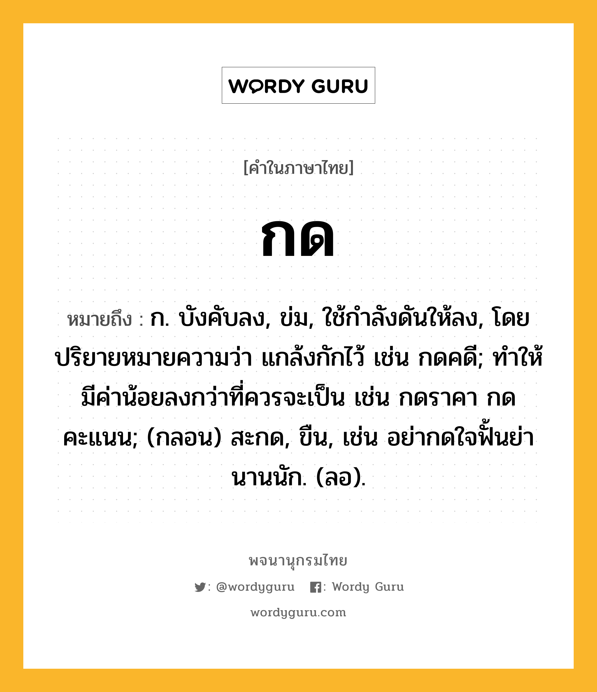 กด ความหมาย หมายถึงอะไร?, คำในภาษาไทย กด หมายถึง ก. บังคับลง, ข่ม, ใช้กําลังดันให้ลง, โดยปริยายหมายความว่า แกล้งกักไว้ เช่น กดคดี; ทำให้มีค่าน้อยลงกว่าที่ควรจะเป็น เช่น กดราคา กดคะแนน; (กลอน) สะกด, ขืน, เช่น อย่ากดใจฟั้นย่า นานนัก. (ลอ).