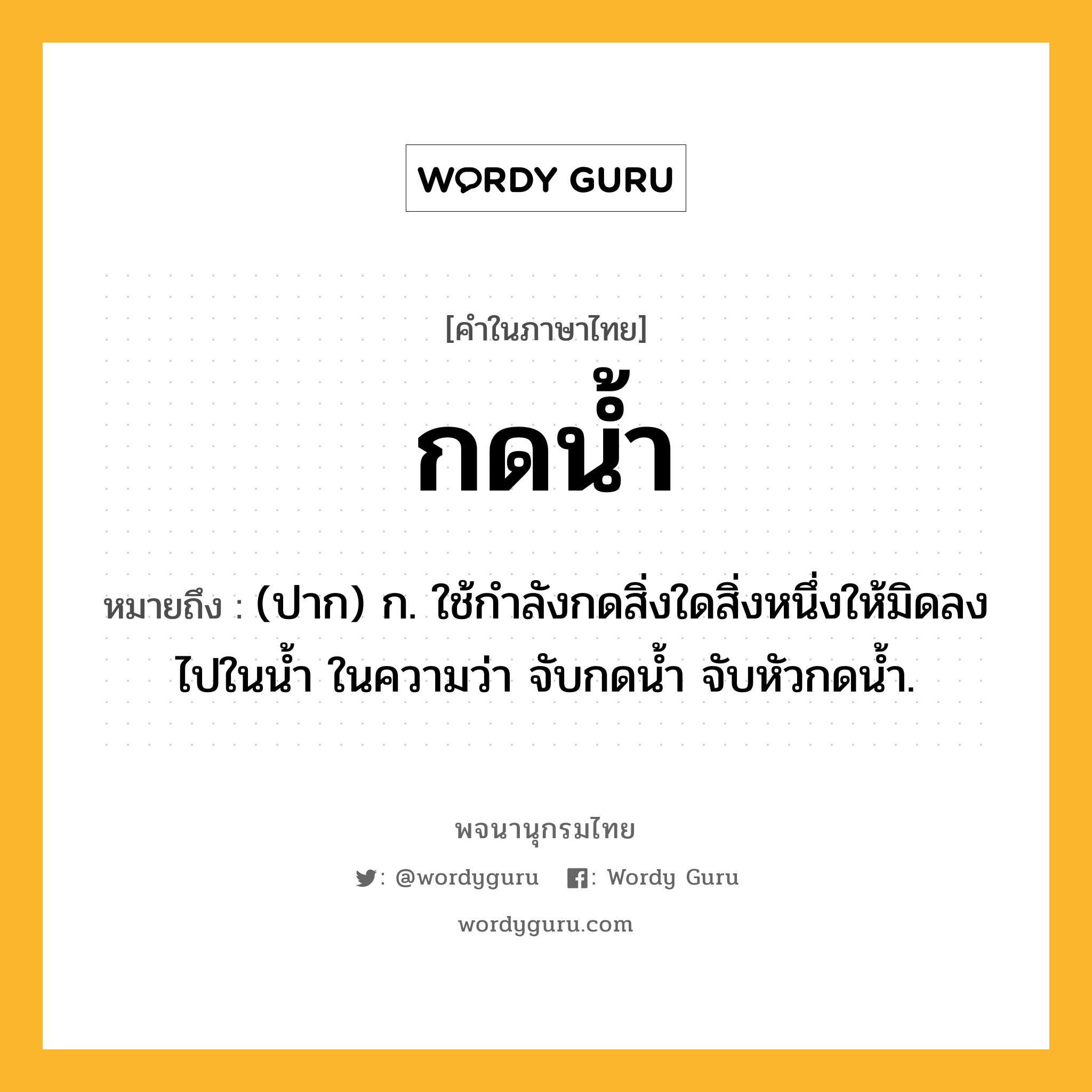 กดน้ำ ความหมาย หมายถึงอะไร?, คำในภาษาไทย กดน้ำ หมายถึง (ปาก) ก. ใช้กําลังกดสิ่งใดสิ่งหนึ่งให้มิดลงไปในนํ้า ในความว่า จับกดน้ำ จับหัวกดน้ำ.