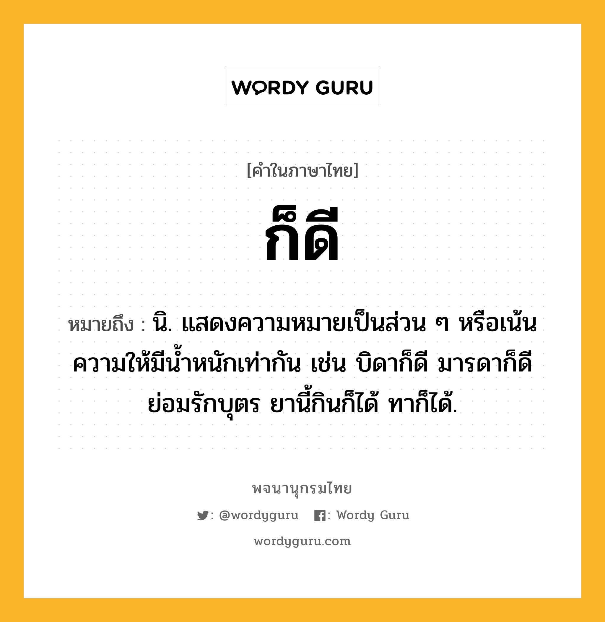 ก็ดี ความหมาย หมายถึงอะไร?, คำในภาษาไทย ก็ดี หมายถึง นิ. แสดงความหมายเป็นส่วน ๆ หรือเน้นความให้มีนํ้าหนักเท่ากัน เช่น บิดาก็ดี มารดาก็ดี ย่อมรักบุตร ยานี้กินก็ได้ ทาก็ได้.