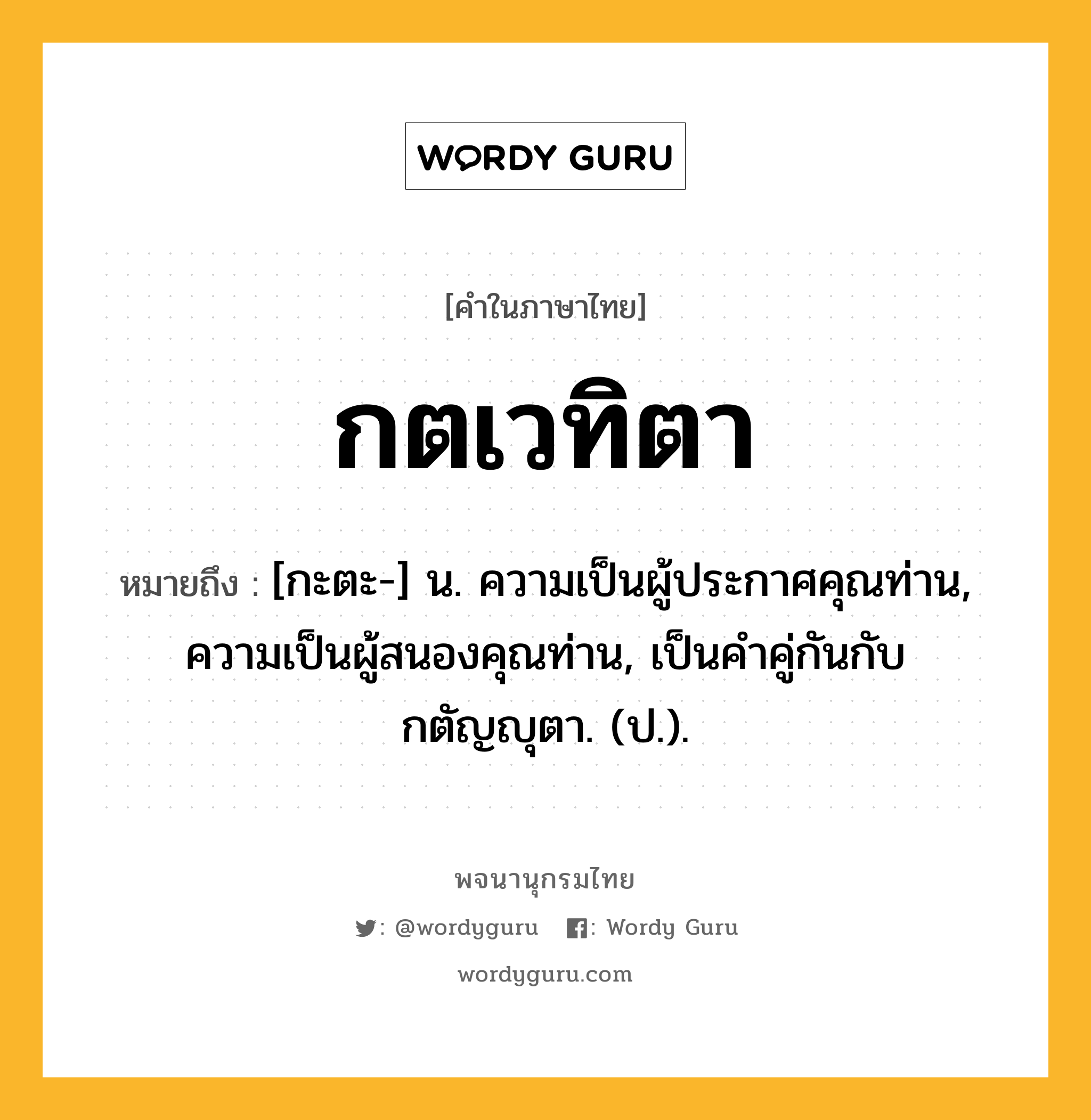 กตเวทิตา ความหมาย หมายถึงอะไร?, คำในภาษาไทย กตเวทิตา หมายถึง [กะตะ-] น. ความเป็นผู้ประกาศคุณท่าน, ความเป็นผู้สนองคุณท่าน, เป็นคําคู่กันกับ กตัญญุตา. (ป.).