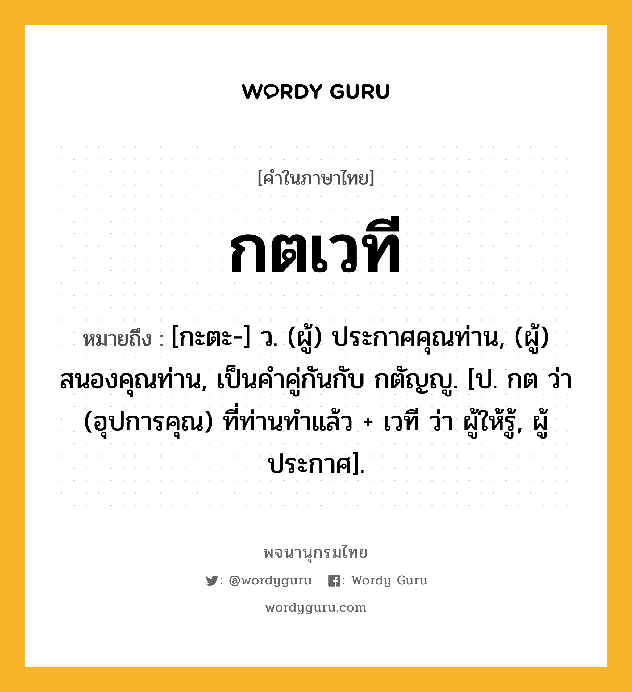 กตเวที ความหมาย หมายถึงอะไร?, คำในภาษาไทย กตเวที หมายถึง [กะตะ-] ว. (ผู้) ประกาศคุณท่าน, (ผู้) สนองคุณท่าน, เป็นคําคู่กันกับ กตัญญู. [ป. กต ว่า (อุปการคุณ) ที่ท่านทําแล้ว + เวที ว่า ผู้ให้รู้, ผู้ประกาศ].