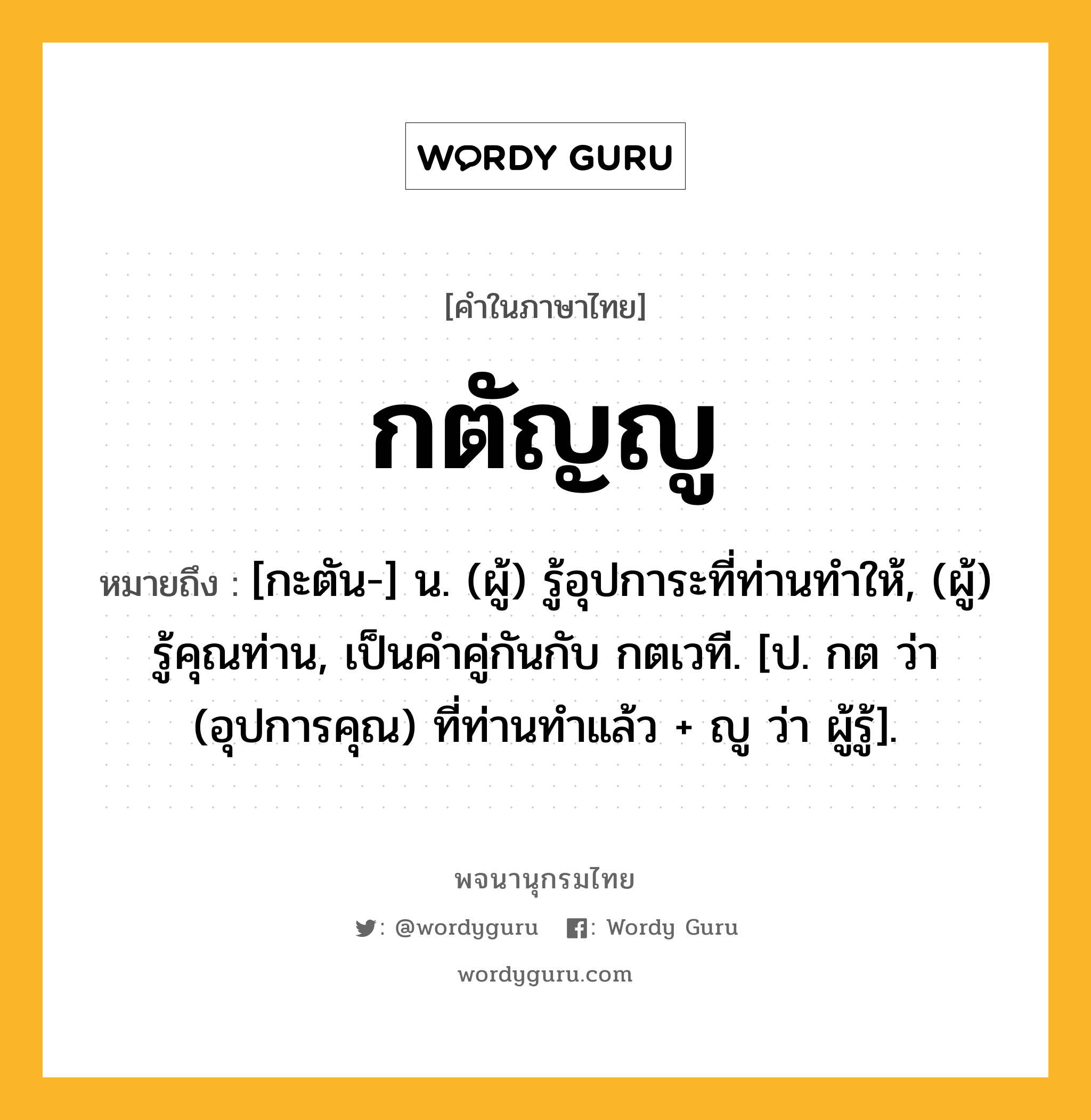 กตัญญู ความหมาย หมายถึงอะไร?, คำในภาษาไทย กตัญญู หมายถึง [กะตัน-] น. (ผู้) รู้อุปการะที่ท่านทําให้, (ผู้) รู้คุณท่าน, เป็นคําคู่กันกับ กตเวที. [ป. กต ว่า (อุปการคุณ) ที่ท่านทําแล้ว + ญู ว่า ผู้รู้].