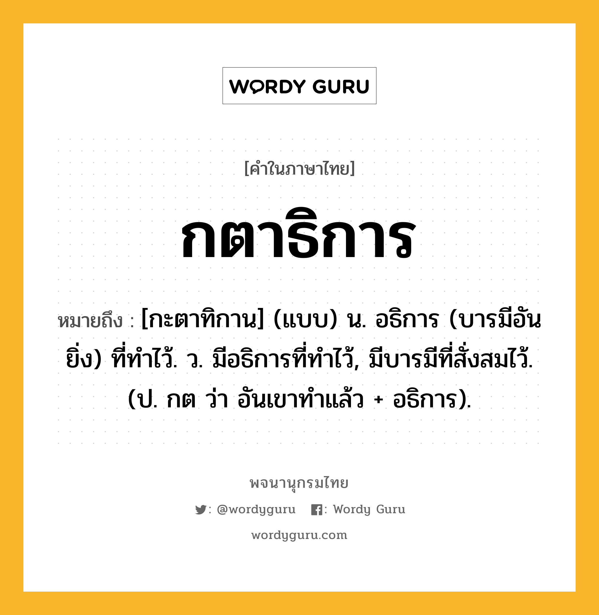 กตาธิการ ความหมาย หมายถึงอะไร?, คำในภาษาไทย กตาธิการ หมายถึง [กะตาทิกาน] (แบบ) น. อธิการ (บารมีอันยิ่ง) ที่ทําไว้. ว. มีอธิการที่ทําไว้, มีบารมีที่สั่งสมไว้. (ป. กต ว่า อันเขาทําแล้ว + อธิการ).