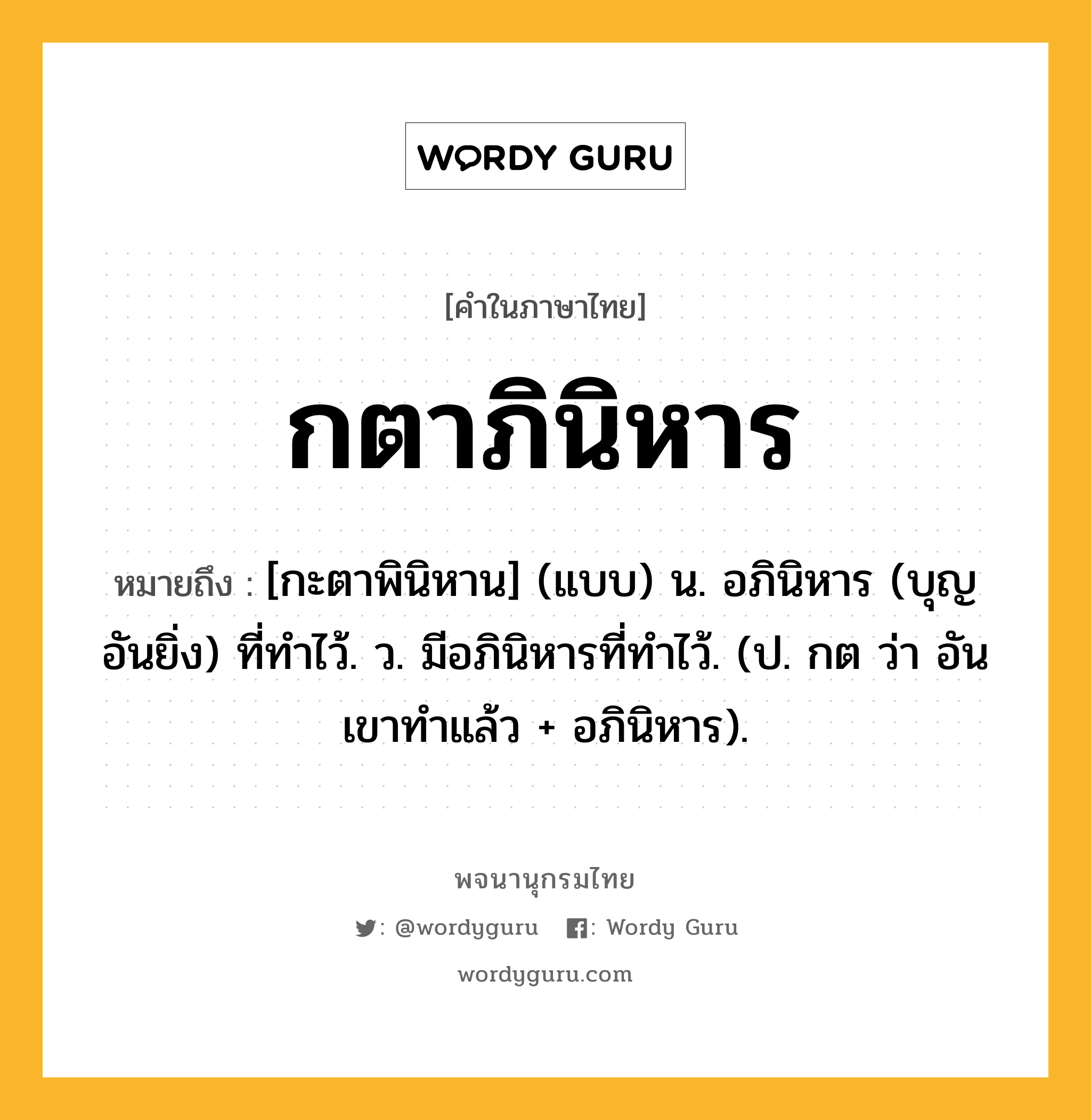 กตาภินิหาร ความหมาย หมายถึงอะไร?, คำในภาษาไทย กตาภินิหาร หมายถึง [กะตาพินิหาน] (แบบ) น. อภินิหาร (บุญอันยิ่ง) ที่ทําไว้. ว. มีอภินิหารที่ทําไว้. (ป. กต ว่า อันเขาทําแล้ว + อภินิหาร).