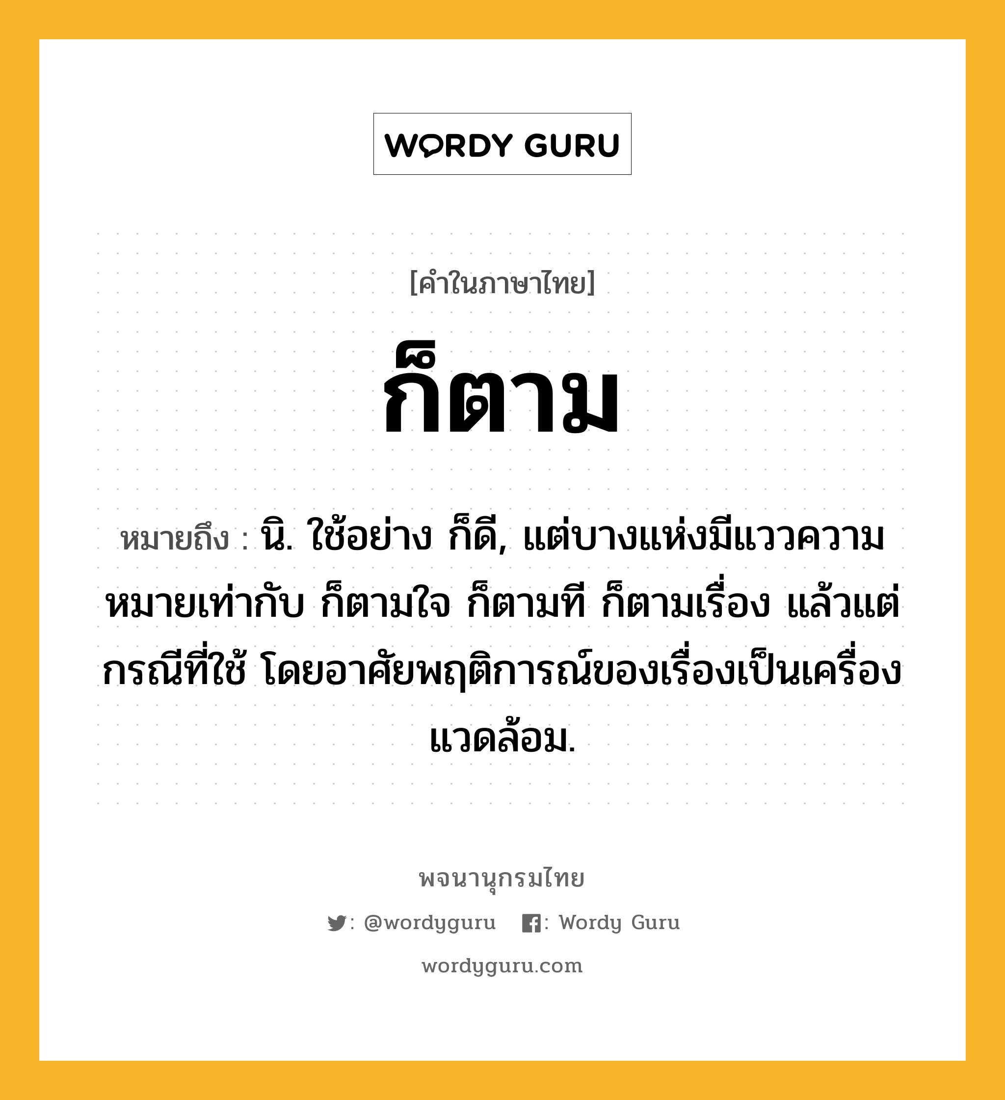 ก็ตาม ความหมาย หมายถึงอะไร?, คำในภาษาไทย ก็ตาม หมายถึง นิ. ใช้อย่าง ก็ดี, แต่บางแห่งมีแววความหมายเท่ากับ ก็ตามใจ ก็ตามที ก็ตามเรื่อง แล้วแต่กรณีที่ใช้ โดยอาศัยพฤติการณ์ของเรื่องเป็นเครื่องแวดล้อม.