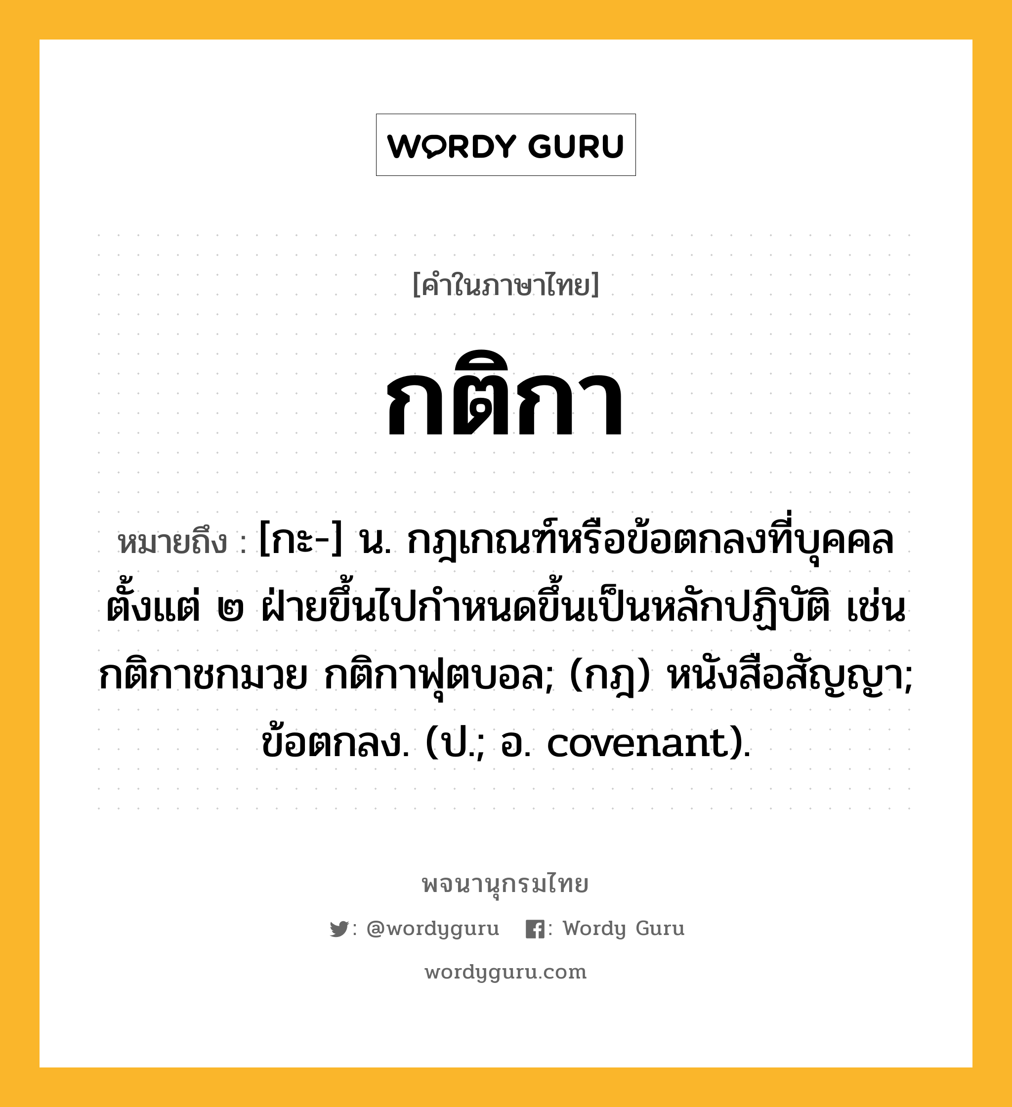 กติกา ความหมาย หมายถึงอะไร?, คำในภาษาไทย กติกา หมายถึง [กะ-] น. กฎเกณฑ์หรือข้อตกลงที่บุคคลตั้งแต่ ๒ ฝ่ายขึ้นไปกําหนดขึ้นเป็นหลักปฏิบัติ เช่น กติกาชกมวย กติกาฟุตบอล; (กฎ) หนังสือสัญญา; ข้อตกลง. (ป.; อ. covenant).