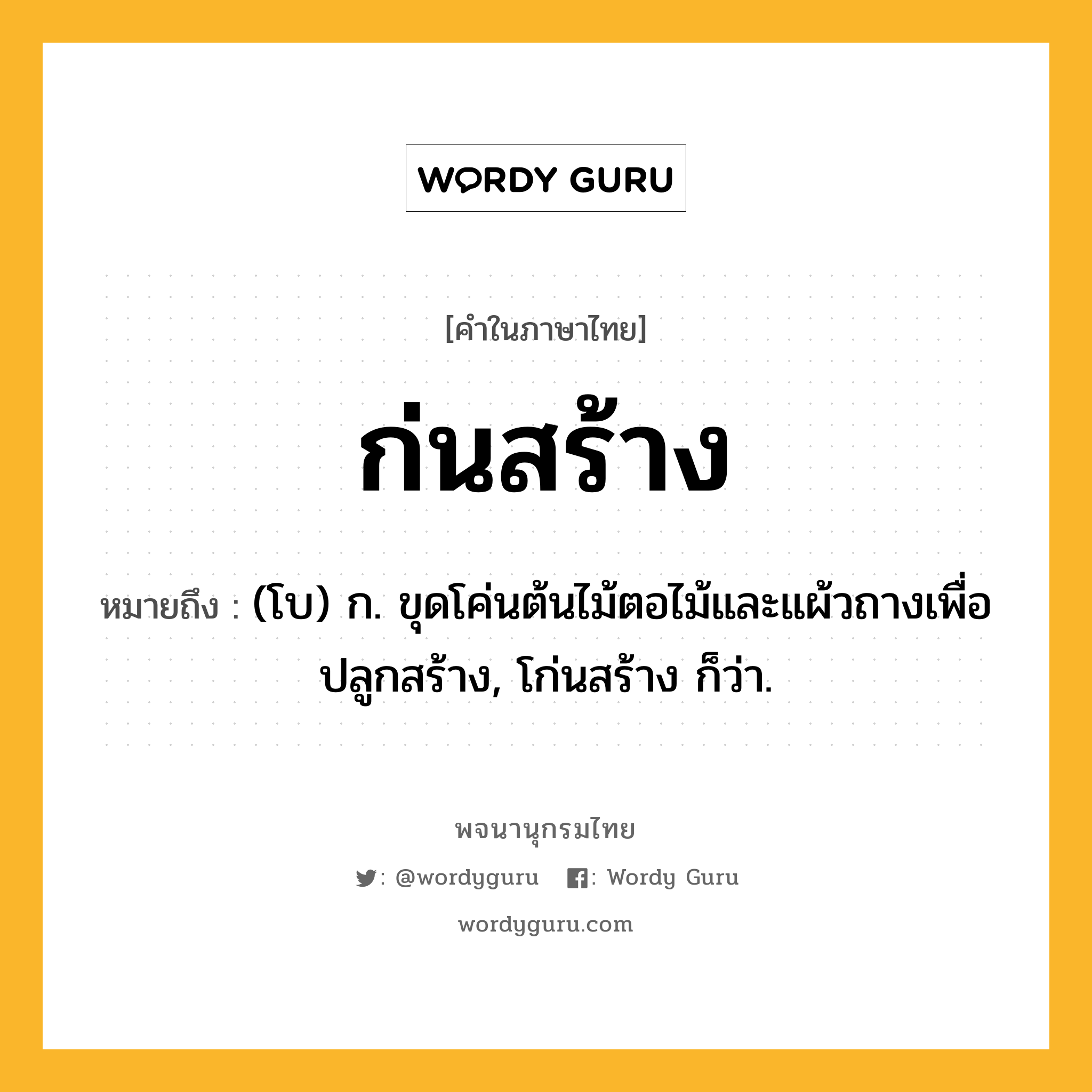 ก่นสร้าง ความหมาย หมายถึงอะไร?, คำในภาษาไทย ก่นสร้าง หมายถึง (โบ) ก. ขุดโค่นต้นไม้ตอไม้และแผ้วถางเพื่อปลูกสร้าง, โก่นสร้าง ก็ว่า.