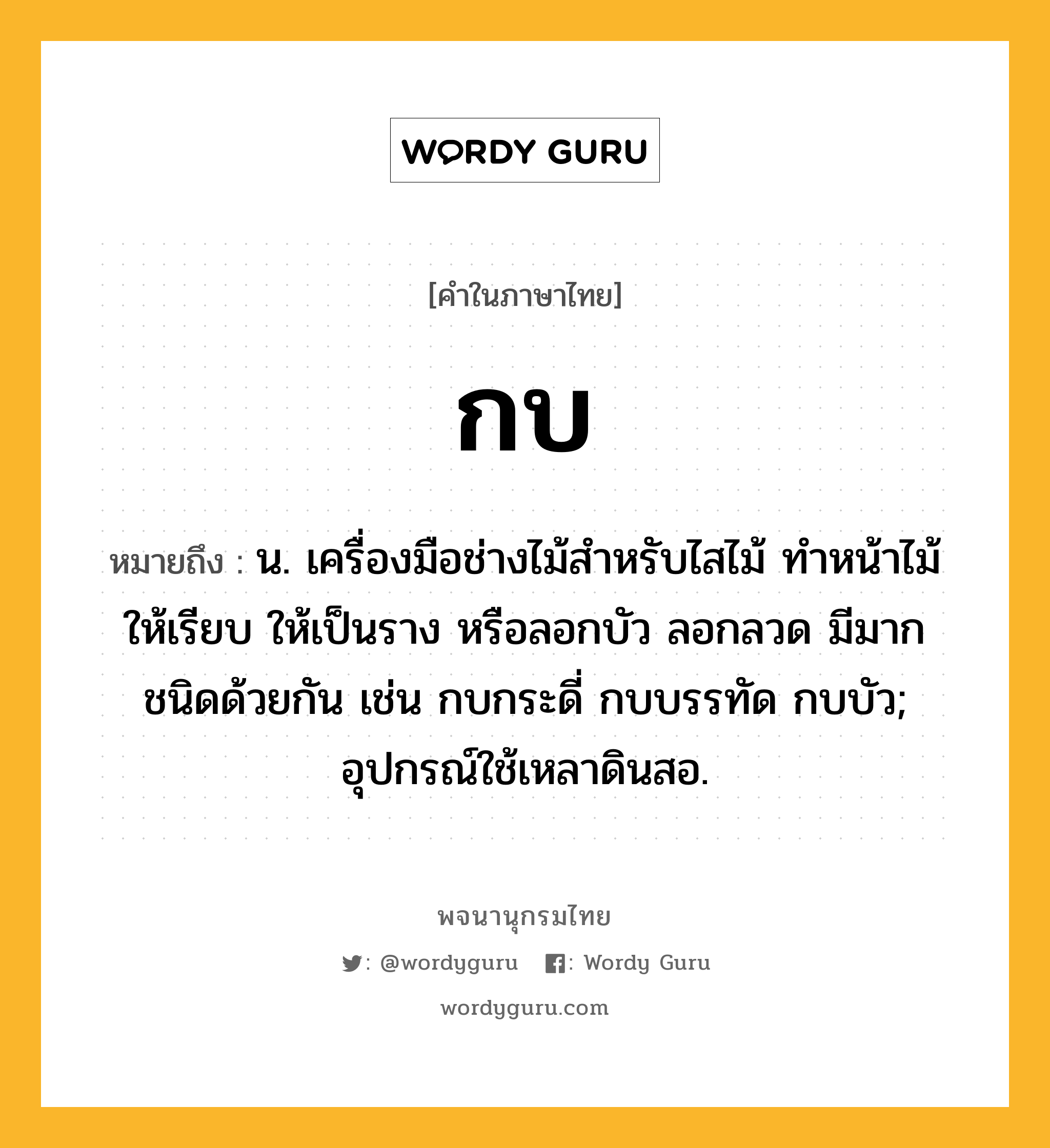 กบ ความหมาย หมายถึงอะไร?, คำในภาษาไทย กบ หมายถึง น. เครื่องมือช่างไม้สําหรับไสไม้ ทําหน้าไม้ให้เรียบ ให้เป็นราง หรือลอกบัว ลอกลวด มีมากชนิดด้วยกัน เช่น กบกระดี่ กบบรรทัด กบบัว; อุปกรณ์ใช้เหลาดินสอ.