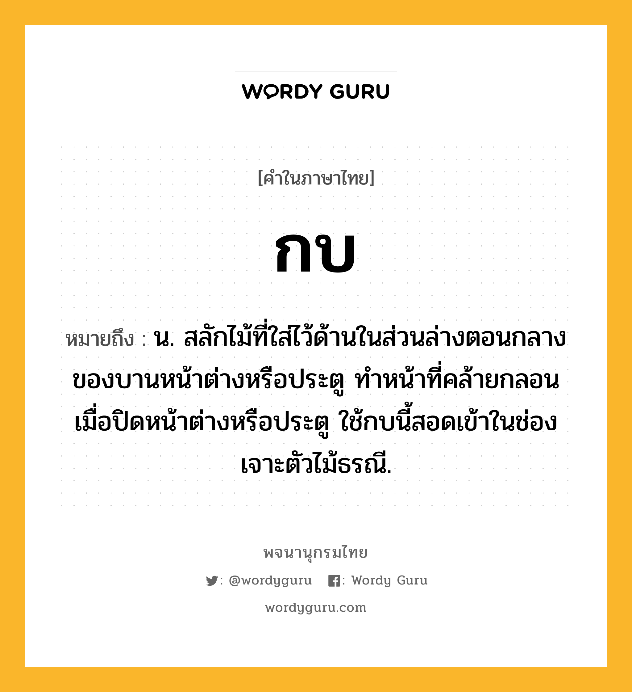 กบ ความหมาย หมายถึงอะไร?, คำในภาษาไทย กบ หมายถึง น. สลักไม้ที่ใส่ไว้ด้านในส่วนล่างตอนกลางของบานหน้าต่างหรือประตู ทําหน้าที่คล้ายกลอน เมื่อปิดหน้าต่างหรือประตู ใช้กบนี้สอดเข้าในช่องเจาะตัวไม้ธรณี.