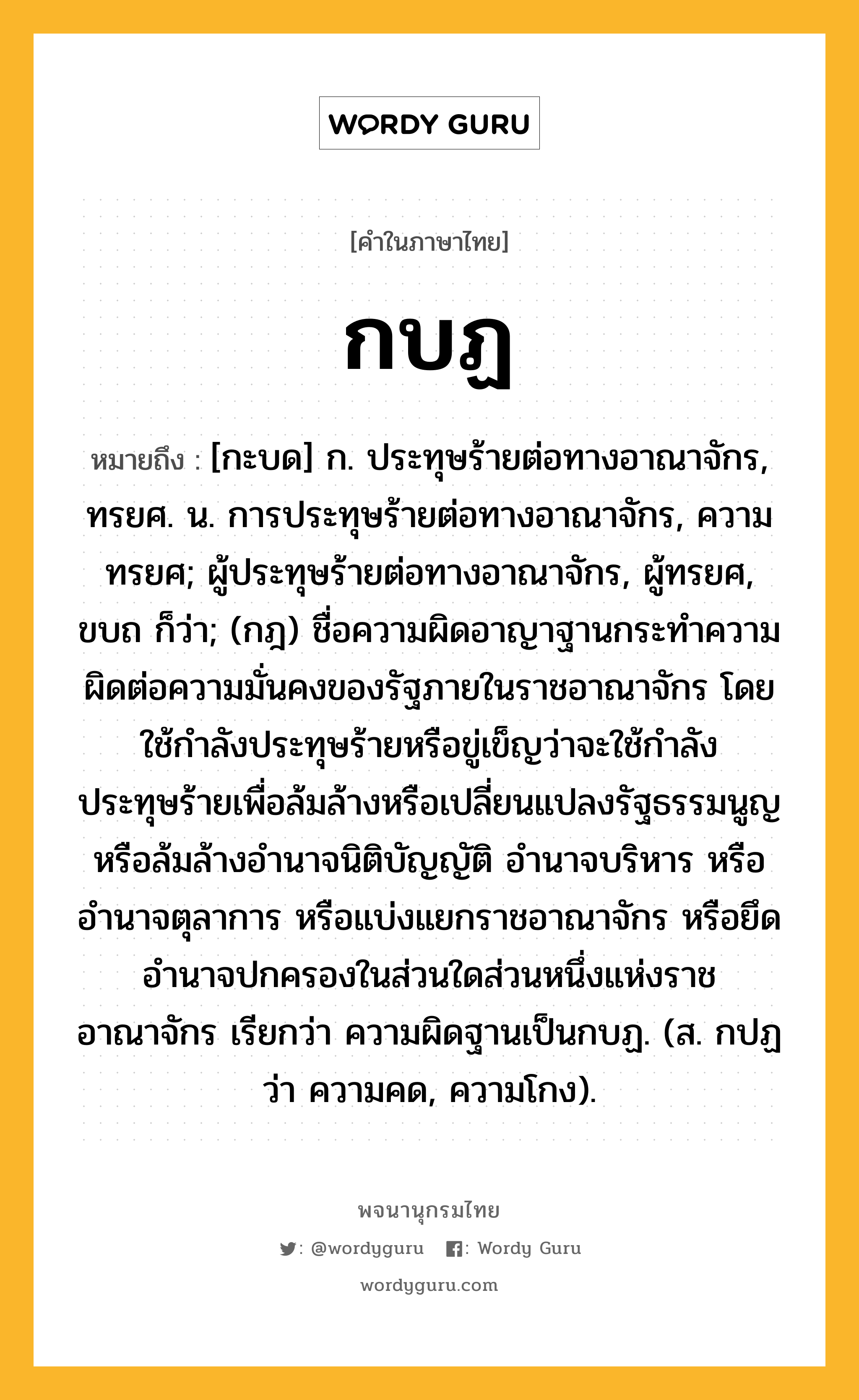 กบฏ ความหมาย หมายถึงอะไร?, คำในภาษาไทย กบฏ หมายถึง [กะบด] ก. ประทุษร้ายต่อทางอาณาจักร, ทรยศ. น. การประทุษร้ายต่อทางอาณาจักร, ความทรยศ; ผู้ประทุษร้ายต่อทางอาณาจักร, ผู้ทรยศ, ขบถ ก็ว่า; (กฎ) ชื่อความผิดอาญาฐานกระทําความผิดต่อความมั่นคงของรัฐภายในราชอาณาจักร โดยใช้กําลังประทุษร้ายหรือขู่เข็ญว่าจะใช้กําลังประทุษร้ายเพื่อล้มล้างหรือเปลี่ยนแปลงรัฐธรรมนูญ หรือล้มล้างอํานาจนิติบัญญัติ อํานาจบริหาร หรืออํานาจตุลาการ หรือแบ่งแยกราชอาณาจักร หรือยึดอํานาจปกครองในส่วนใดส่วนหนึ่งแห่งราชอาณาจักร เรียกว่า ความผิดฐานเป็นกบฏ. (ส. กปฏ ว่า ความคด, ความโกง).