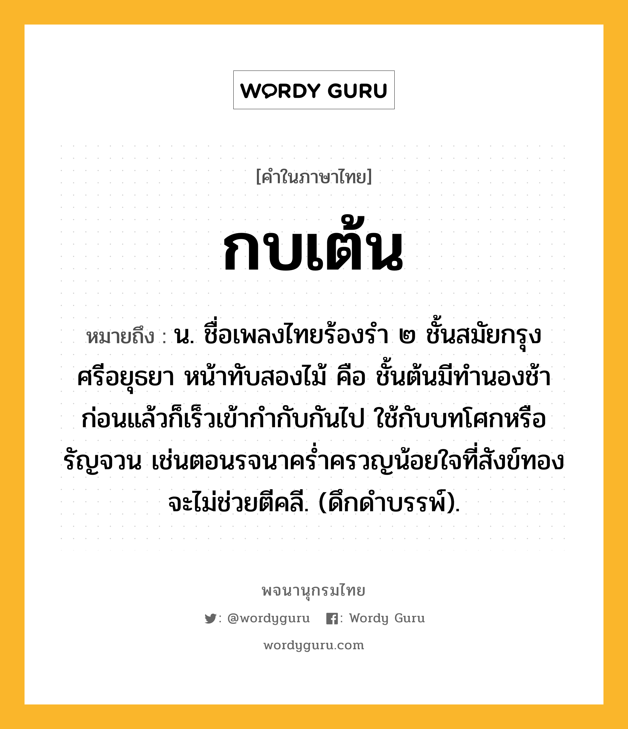 กบเต้น ความหมาย หมายถึงอะไร?, คำในภาษาไทย กบเต้น หมายถึง น. ชื่อเพลงไทยร้องรํา ๒ ชั้นสมัยกรุงศรีอยุธยา หน้าทับสองไม้ คือ ชั้นต้นมีทํานองช้าก่อนแล้วก็เร็วเข้ากํากับกันไป ใช้กับบทโศกหรือรัญจวน เช่นตอนรจนาครํ่าครวญน้อยใจที่สังข์ทองจะไม่ช่วยตีคลี. (ดึกดําบรรพ์).