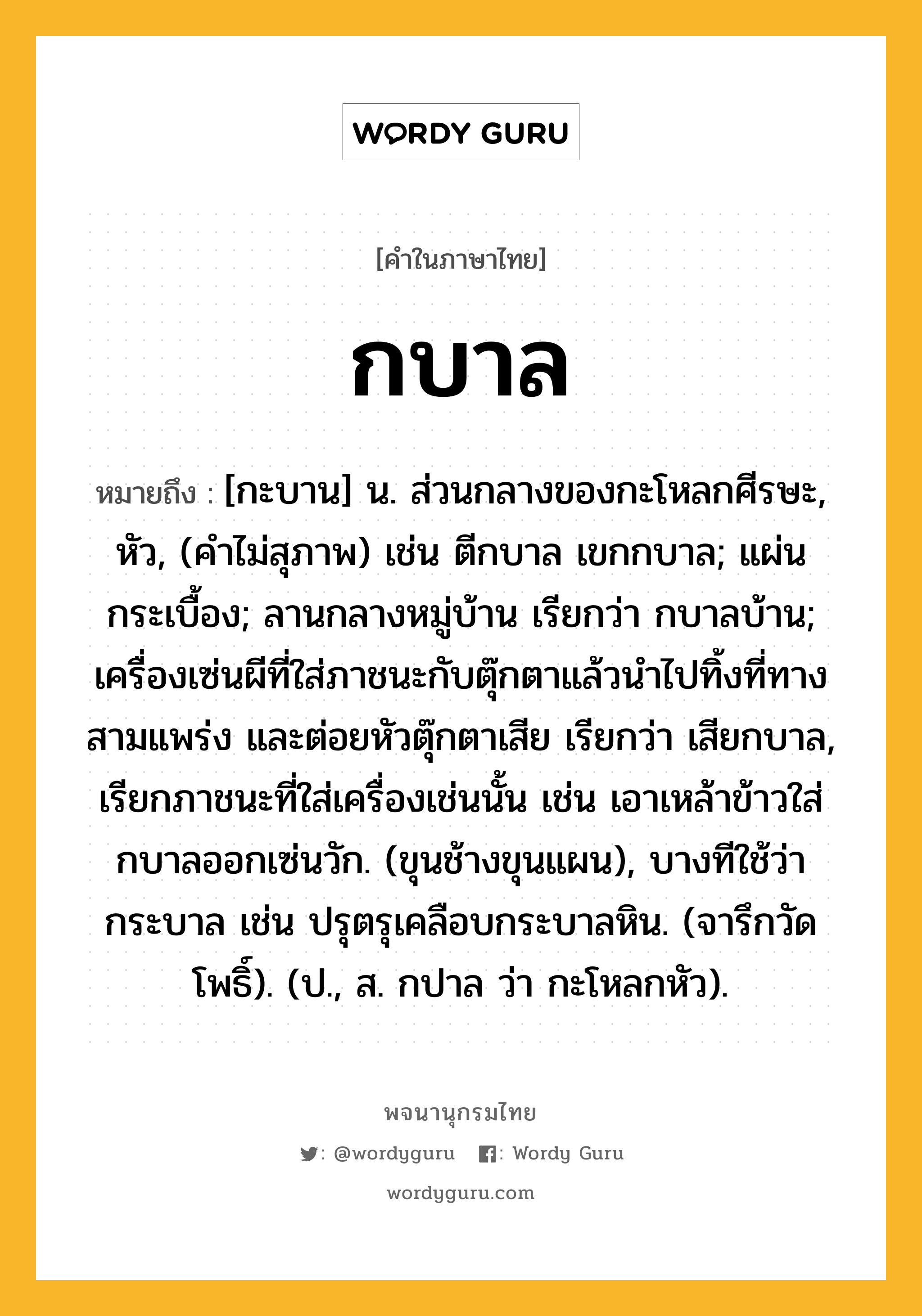 กบาล ความหมาย หมายถึงอะไร?, คำในภาษาไทย กบาล หมายถึง [กะบาน] น. ส่วนกลางของกะโหลกศีรษะ, หัว, (คําไม่สุภาพ) เช่น ตีกบาล เขกกบาล; แผ่นกระเบื้อง; ลานกลางหมู่บ้าน เรียกว่า กบาลบ้าน; เครื่องเซ่นผีที่ใส่ภาชนะกับตุ๊กตาแล้วนําไปทิ้งที่ทางสามแพร่ง และต่อยหัวตุ๊กตาเสีย เรียกว่า เสียกบาล, เรียกภาชนะที่ใส่เครื่องเช่นนั้น เช่น เอาเหล้าข้าวใส่กบาลออกเซ่นวัก. (ขุนช้างขุนแผน), บางทีใช้ว่า กระบาล เช่น ปรุตรุเคลือบกระบาลหิน. (จารึกวัดโพธิ์). (ป., ส. กปาล ว่า กะโหลกหัว).