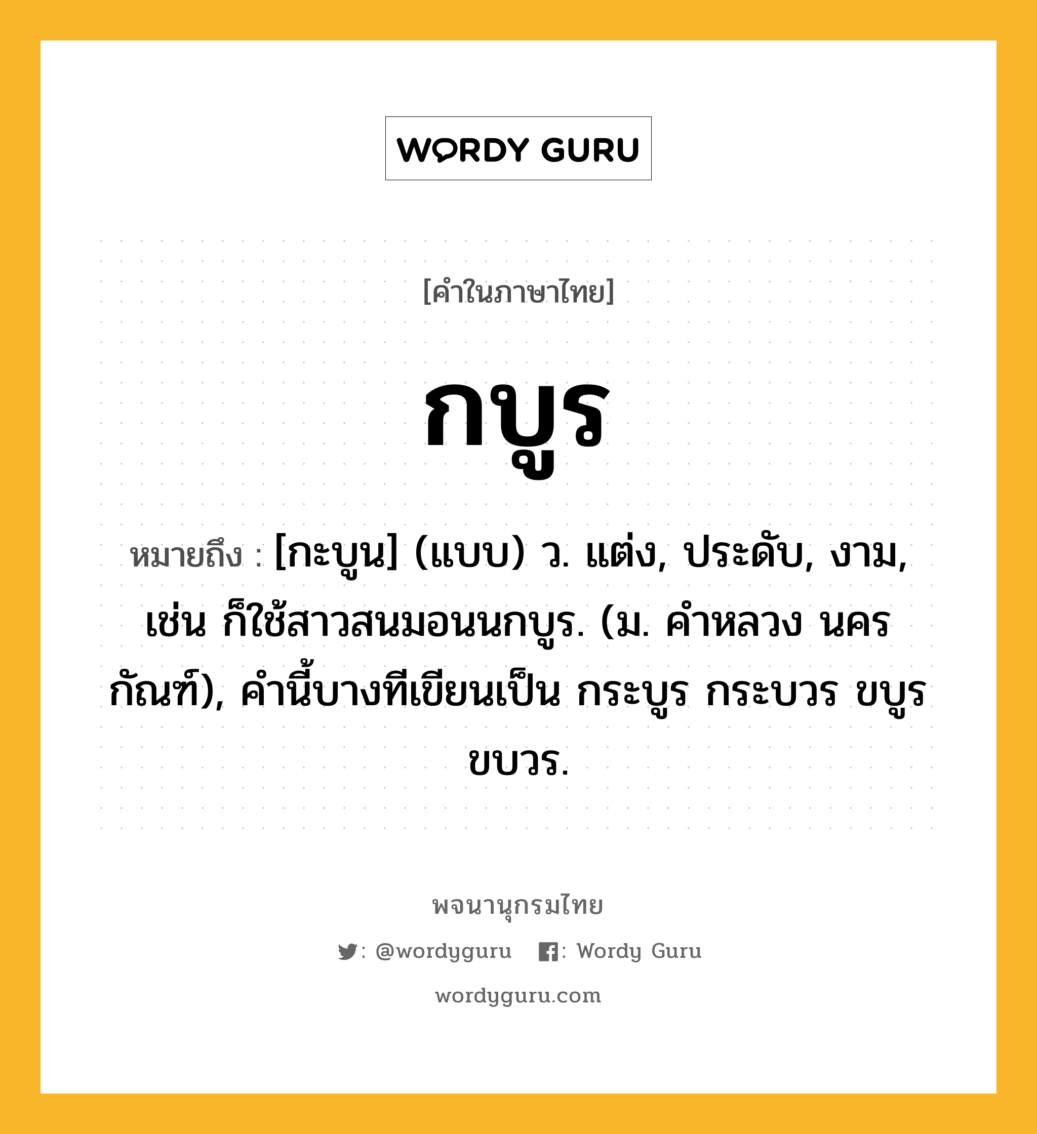 กบูร ความหมาย หมายถึงอะไร?, คำในภาษาไทย กบูร หมายถึง [กะบูน] (แบบ) ว. แต่ง, ประดับ, งาม, เช่น ก็ใช้สาวสนมอนนกบูร. (ม. คําหลวง นครกัณฑ์), คํานี้บางทีเขียนเป็น กระบูร กระบวร ขบูร ขบวร.