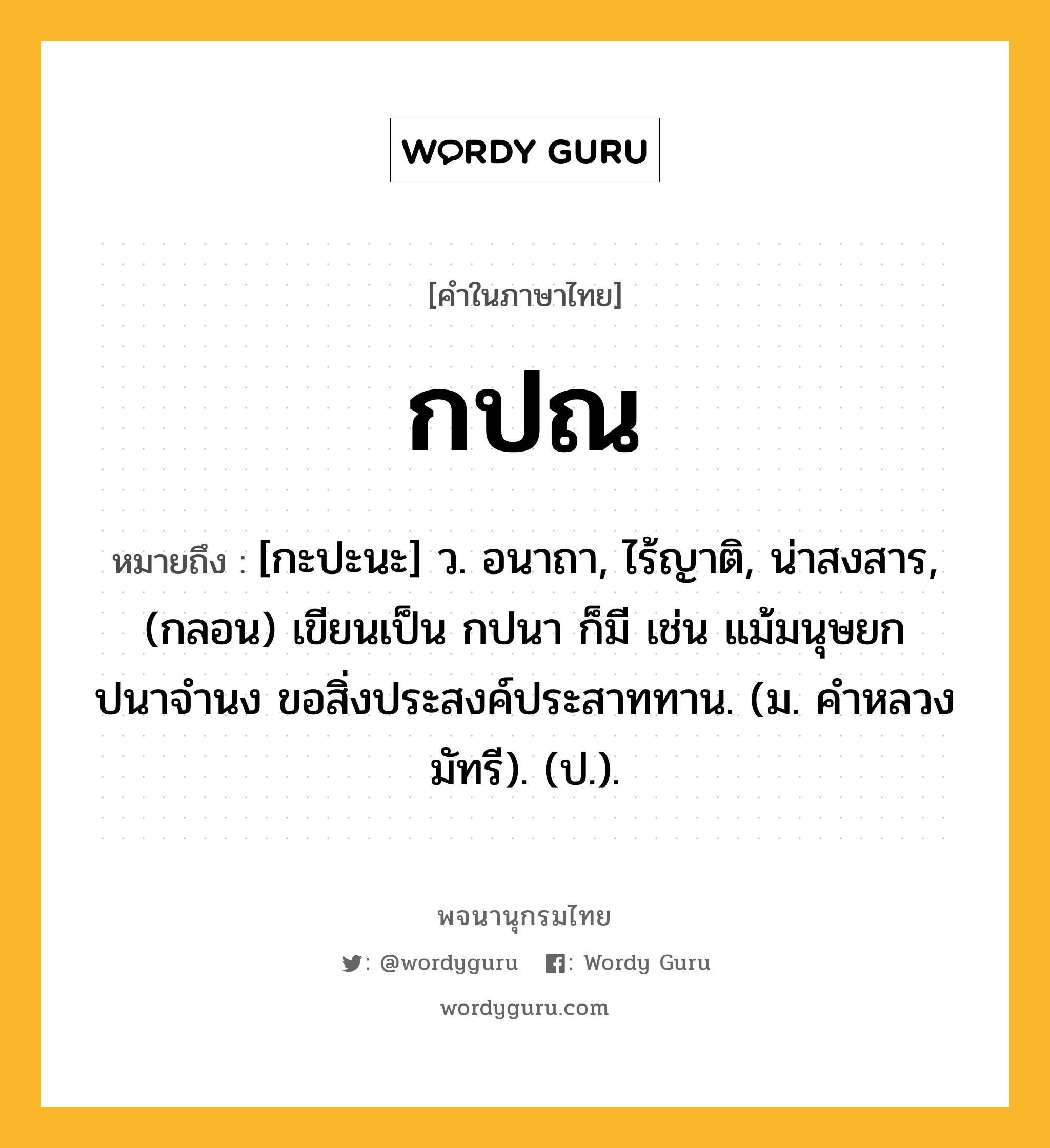 กปณ ความหมาย หมายถึงอะไร?, คำในภาษาไทย กปณ หมายถึง [กะปะนะ] ว. อนาถา, ไร้ญาติ, น่าสงสาร, (กลอน) เขียนเป็น กปนา ก็มี เช่น แม้มนุษยกปนาจํานง ขอสิ่งประสงค์ประสาททาน. (ม. คําหลวง มัทรี). (ป.).