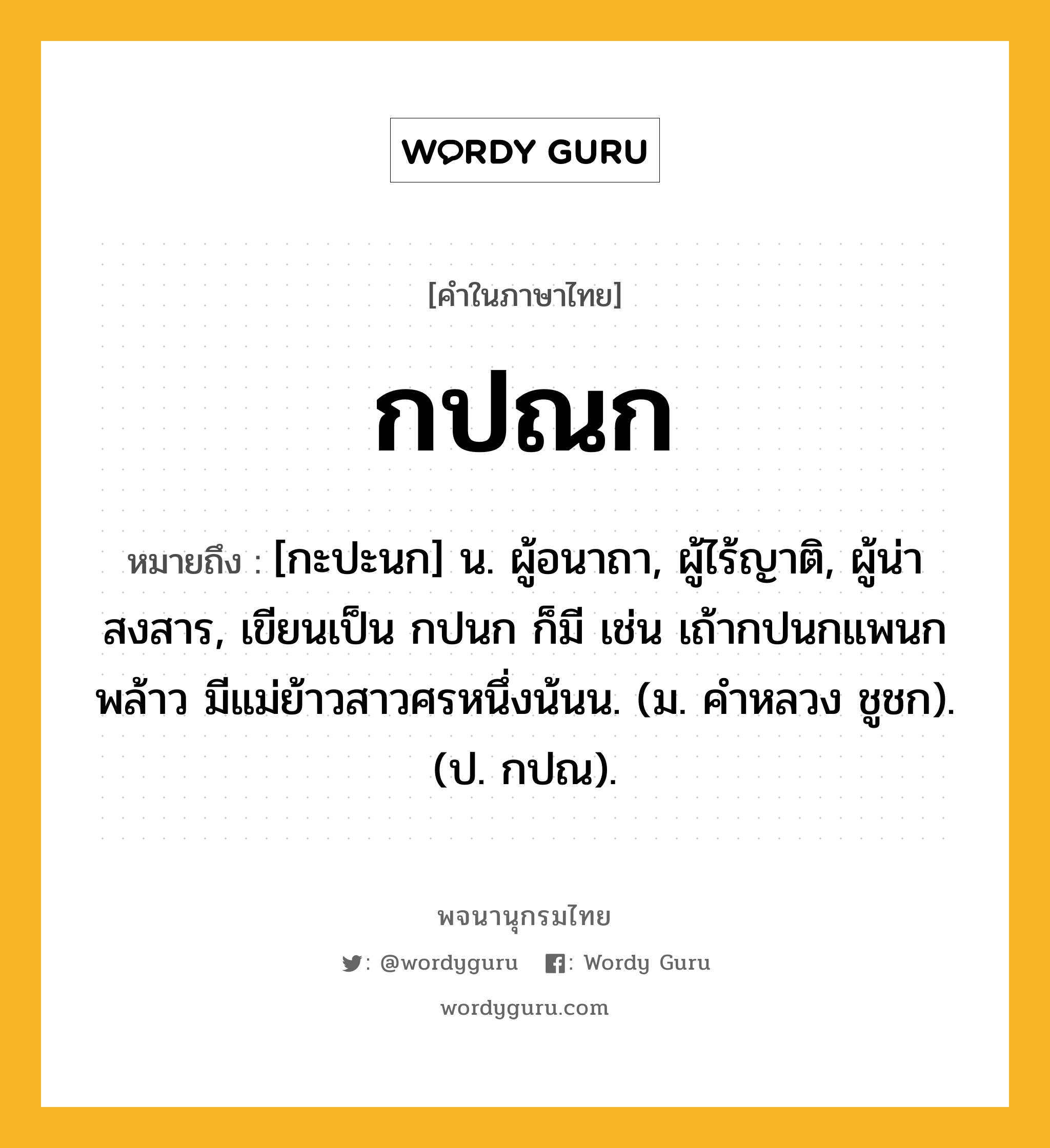 กปณก ความหมาย หมายถึงอะไร?, คำในภาษาไทย กปณก หมายถึง [กะปะนก] น. ผู้อนาถา, ผู้ไร้ญาติ, ผู้น่าสงสาร, เขียนเป็น กปนก ก็มี เช่น เถ้ากปนกแพนกพล้าว มีแม่ย้าวสาวศรหนึ่งน้นน. (ม. คำหลวง ชูชก). (ป. กปณ).