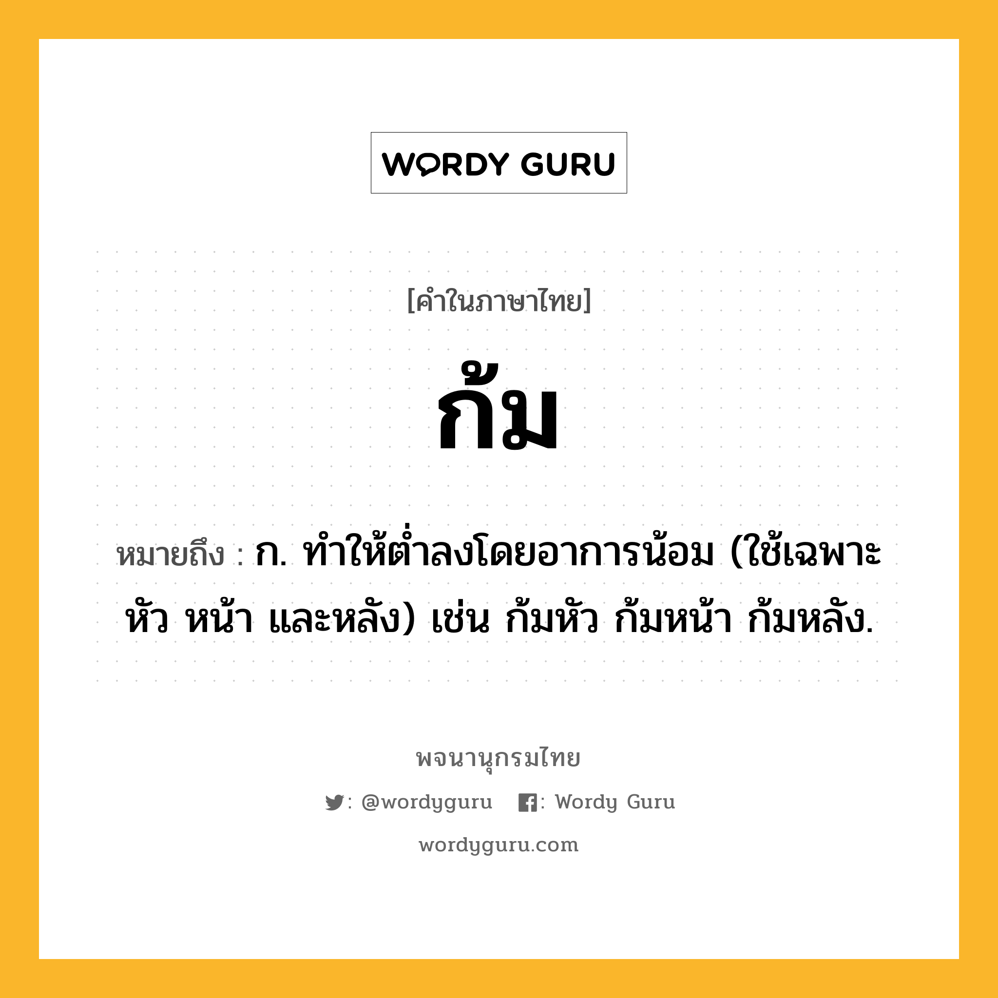 ก้ม ความหมาย หมายถึงอะไร?, คำในภาษาไทย ก้ม หมายถึง ก. ทําให้ตํ่าลงโดยอาการน้อม (ใช้เฉพาะ หัว หน้า และหลัง) เช่น ก้มหัว ก้มหน้า ก้มหลัง.