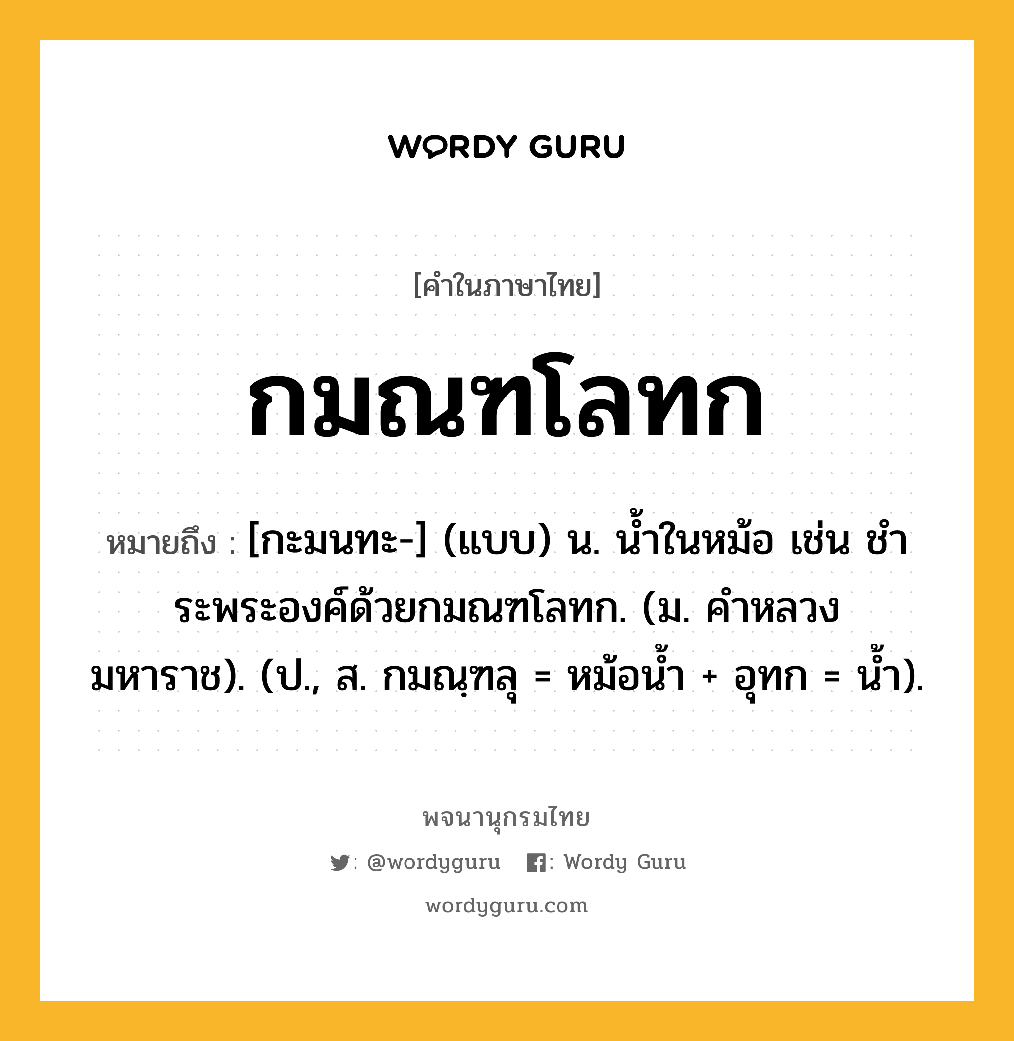 กมณฑโลทก ความหมาย หมายถึงอะไร?, คำในภาษาไทย กมณฑโลทก หมายถึง [กะมนทะ-] (แบบ) น. นํ้าในหม้อ เช่น ชําระพระองค์ด้วยกมณฑโลทก. (ม. คําหลวง มหาราช). (ป., ส. กมณฺฑลุ = หม้อน้ำ + อุทก = นํ้า).