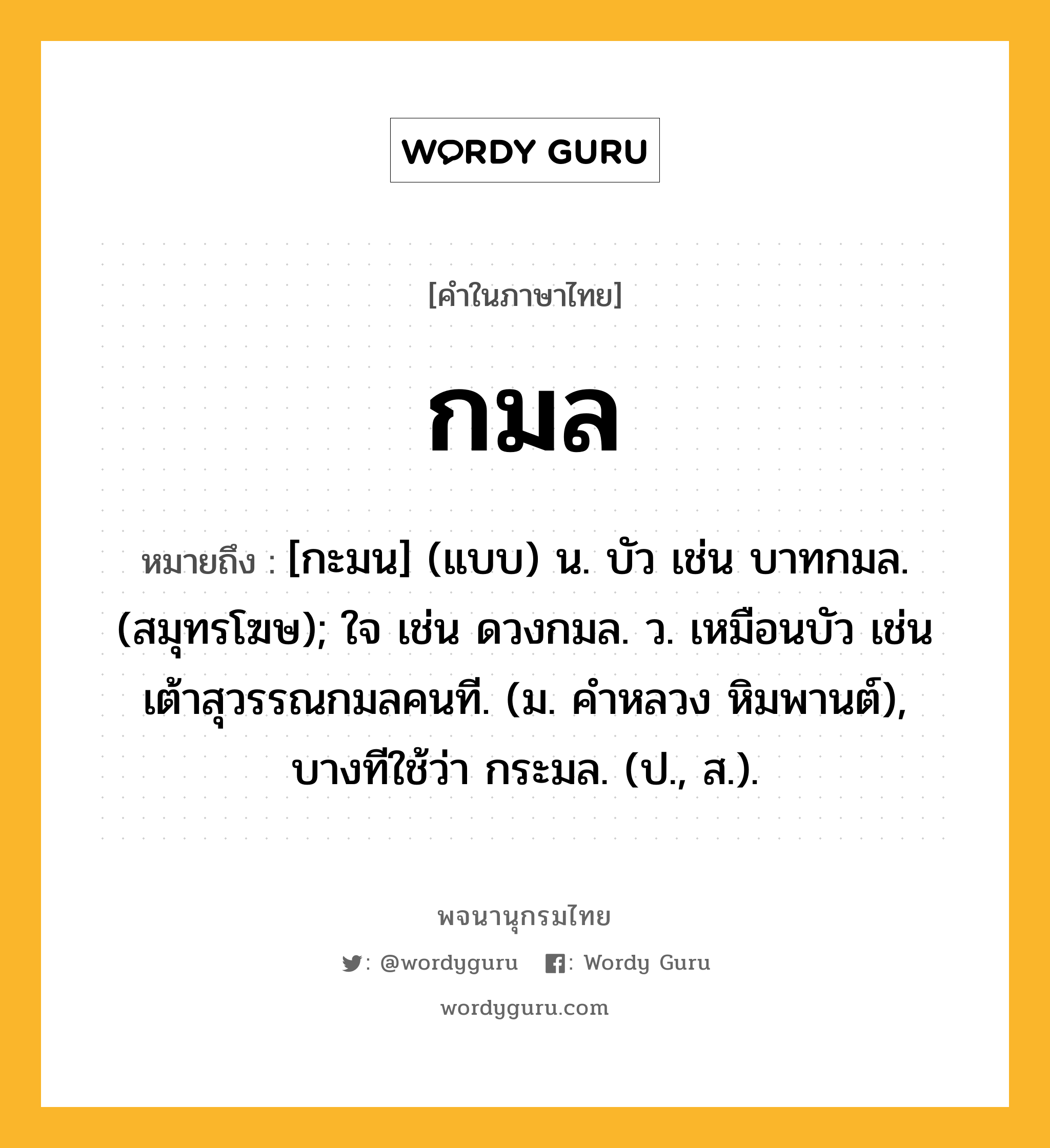 กมล ความหมาย หมายถึงอะไร?, คำในภาษาไทย กมล หมายถึง [กะมน] (แบบ) น. บัว เช่น บาทกมล. (สมุทรโฆษ); ใจ เช่น ดวงกมล. ว. เหมือนบัว เช่น เต้าสุวรรณกมลคนที. (ม. คําหลวง หิมพานต์), บางทีใช้ว่า กระมล. (ป., ส.).