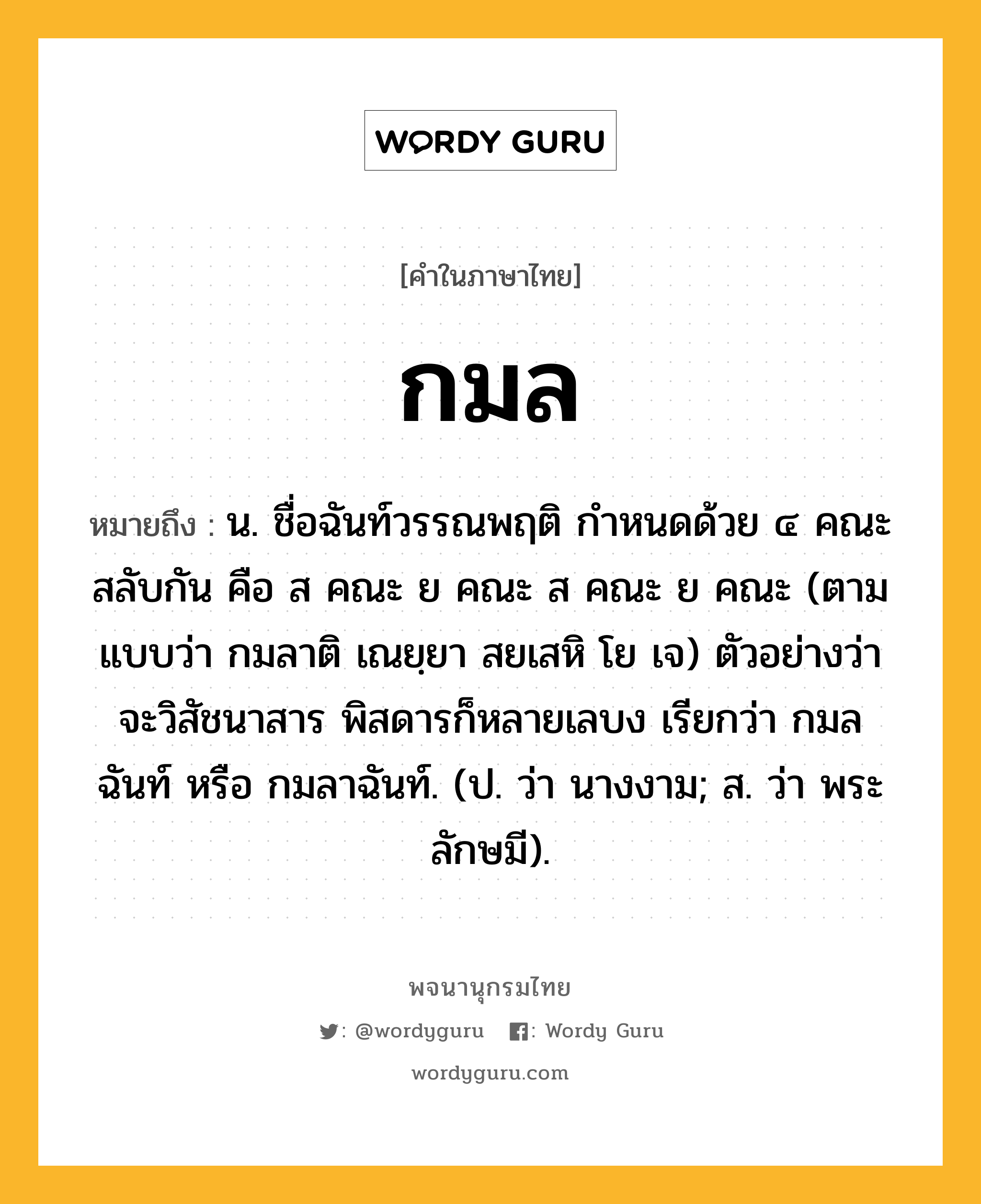 กมล ความหมาย หมายถึงอะไร?, คำในภาษาไทย กมล หมายถึง น. ชื่อฉันท์วรรณพฤติ กําหนดด้วย ๔ คณะสลับกัน คือ ส คณะ ย คณะ ส คณะ ย คณะ (ตามแบบว่า กมลาติ เณยฺยา สยเสหิ โย เจ) ตัวอย่างว่า จะวิสัชนาสาร พิสดารก็หลายเลบง เรียกว่า กมลฉันท์ หรือ กมลาฉันท์. (ป. ว่า นางงาม; ส. ว่า พระลักษมี).